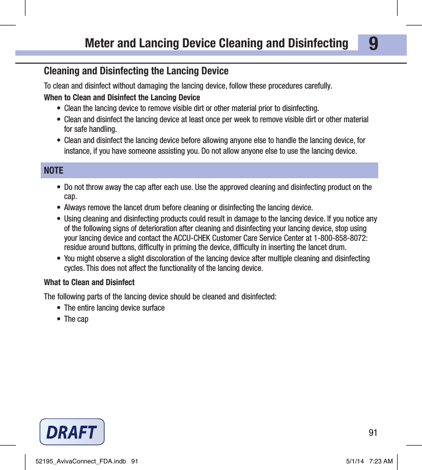 Meter and Lancing Device Cleaning and Disinfecting919Cleaning and Disinfecting the Lancing DeviceTo clean and disinfect without damaging the lancing device, follow these procedures carefully.When to Clean and Disinfect the Lancing Device•  Clean the lancing device to remove visible dirt or other material prior to disinfecting.•  Clean and disinfect the lancing device at least once per week to remove visible dirt or other material for safe handling.•  Clean and disinfect the lancing device before allowing anyone else to handle the lancing device, for instance, if you have someone assisting you. Do not allow anyone else to use the lancing device.NOTE•  Do not throw away the cap after each use. Use the approved cleaning and disinfecting product on the cap.•  Always remove the lancet drum before cleaning or disinfecting the lancing device.•  Using cleaning and disinfecting products could result in damage to the lancing device. If you notice any of the following signs of deterioration after cleaning and disinfecting your lancing device, stop using your lancing device and contact the ACCU‑CHEK Customer Care Service Center at 1‑800‑858‑8072: residue around buttons, diculty in priming the device, diculty in inserting the lancet drum.•  You might observe a slight discoloration of the lancing device after multiple cleaning and disinfecting cycles. This does not aect the functionality of the lancing device.What to Clean and DisinfectThe following parts of the lancing device should be cleaned and disinfected:•  The entire lancing device surface•  The cap52195_AvivaConnect_FDA.indb   91 5/1/14   7:23 AM