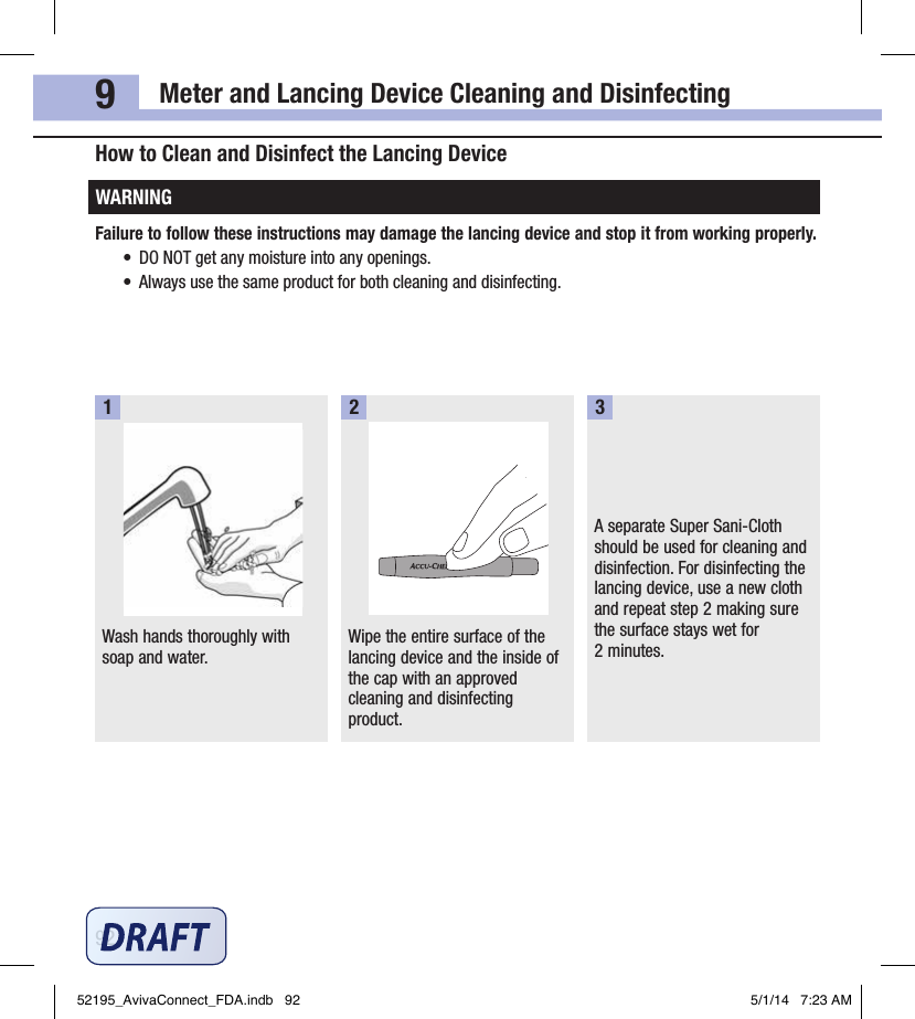 Meter and Lancing Device Cleaning and Disinfecting929How to Clean and Disinfect the Lancing DeviceWARNINGFailure to follow these instructions may damage the lancing device and stop it from working properly.•  DO NOT get any moisture into any openings.•  Always use the same product for both cleaning and disinfecting.Wash hands thoroughly with soap and water.1Wipe the entire surface of the lancing device and the inside of the cap with an approved cleaning and disinfecting product. 2A separate Super Sani‑Cloth should be used for cleaning and disinfection. For disinfecting the lancing device, use a new cloth and repeat step2 making sure the surface stays wet for 2minutes.352195_AvivaConnect_FDA.indb   92 5/1/14   7:23 AM