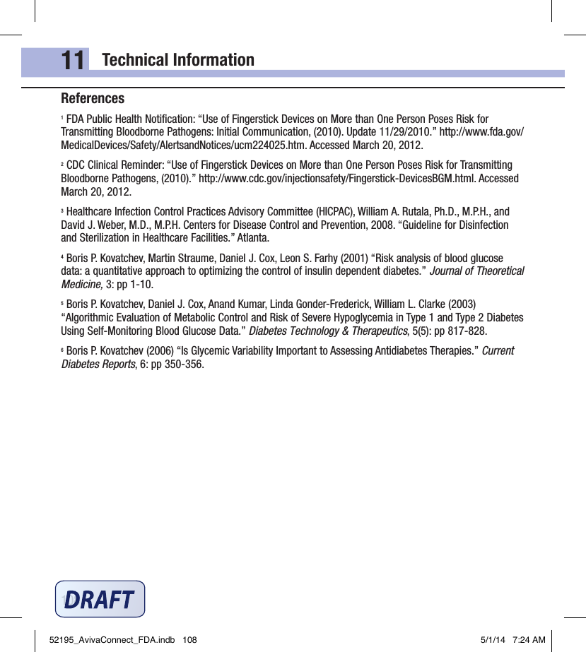 Technical Information10811References1 FDA Public Health Notiﬁcation: “Use of Fingerstick Devices on More than One Person Poses Risk for Transmitting Bloodborne Pathogens: Initial Communication, (2010). Update 11/29/2010.” http://www.fda.gov/MedicalDevices/Safety/AlertsandNotices/ucm224025.htm. Accessed March 20, 2012.2 CDC Clinical Reminder: “Use of Fingerstick Devices on More than One Person Poses Risk for Transmitting Bloodborne Pathogens, (2010).” http://www.cdc.gov/injectionsafety/Fingerstick‑DevicesBGM.html. Accessed March 20, 2012.3 Healthcare Infection Control Practices Advisory Committee (HICPAC), William A. Rutala, Ph.D., M.P.H., and David J. Weber, M.D., M.P.H. Centers for Disease Control and Prevention, 2008. “Guideline for Disinfection and Sterilization in Healthcare Facilities.” Atlanta.4 Boris P. Kovatchev, Martin Straume, Daniel J. Cox, Leon S. Farhy (2001) “Risk analysis of blood glucose data: a quantitative approach to optimizing the control of insulin dependent diabetes.” Journal of Theoretical Medicine, 3: pp 1‑10.5 Boris P. Kovatchev, Daniel J. Cox, Anand Kumar, Linda Gonder‑Frederick, William L. Clarke (2003) “Algorithmic Evaluation of Metabolic Control and Risk of Severe Hypoglycemia in Type 1 and Type 2 Diabetes Using Self‑Monitoring Blood Glucose Data.” Diabetes Technology &amp; Therapeutics, 5(5): pp 817‑828.6 Boris P. Kovatchev (2006) “Is Glycemic Variability Important to Assessing Antidiabetes Therapies.” Current Diabetes Reports, 6: pp 350‑356.52195_AvivaConnect_FDA.indb   108 5/1/14   7:24 AM