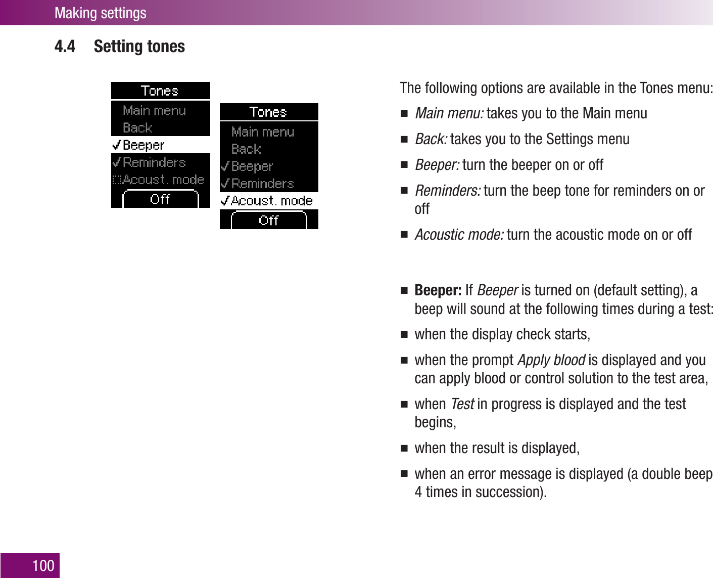 Making settings1004.4 Setting tonesThe following options are available in the Tones menu:Main menu:  takes you to the Main menuBack:  takes you to the Settings menuBeeper:  turn the beeper on or offReminders:  turn the beep tone for reminders on or offAcoustic mode:  turn the acoustic mode on or offBeeper:  If Beeper is turned on (default setting), a beep will sound at the following times during a test:when the display check starts,when the prompt  Apply blood is displayed and you can apply blood or control solution to the test area,when  Test in progress is displayed and the test begins,when the result is displayed,when an error message is displayed (a double beep 4 times in succession).