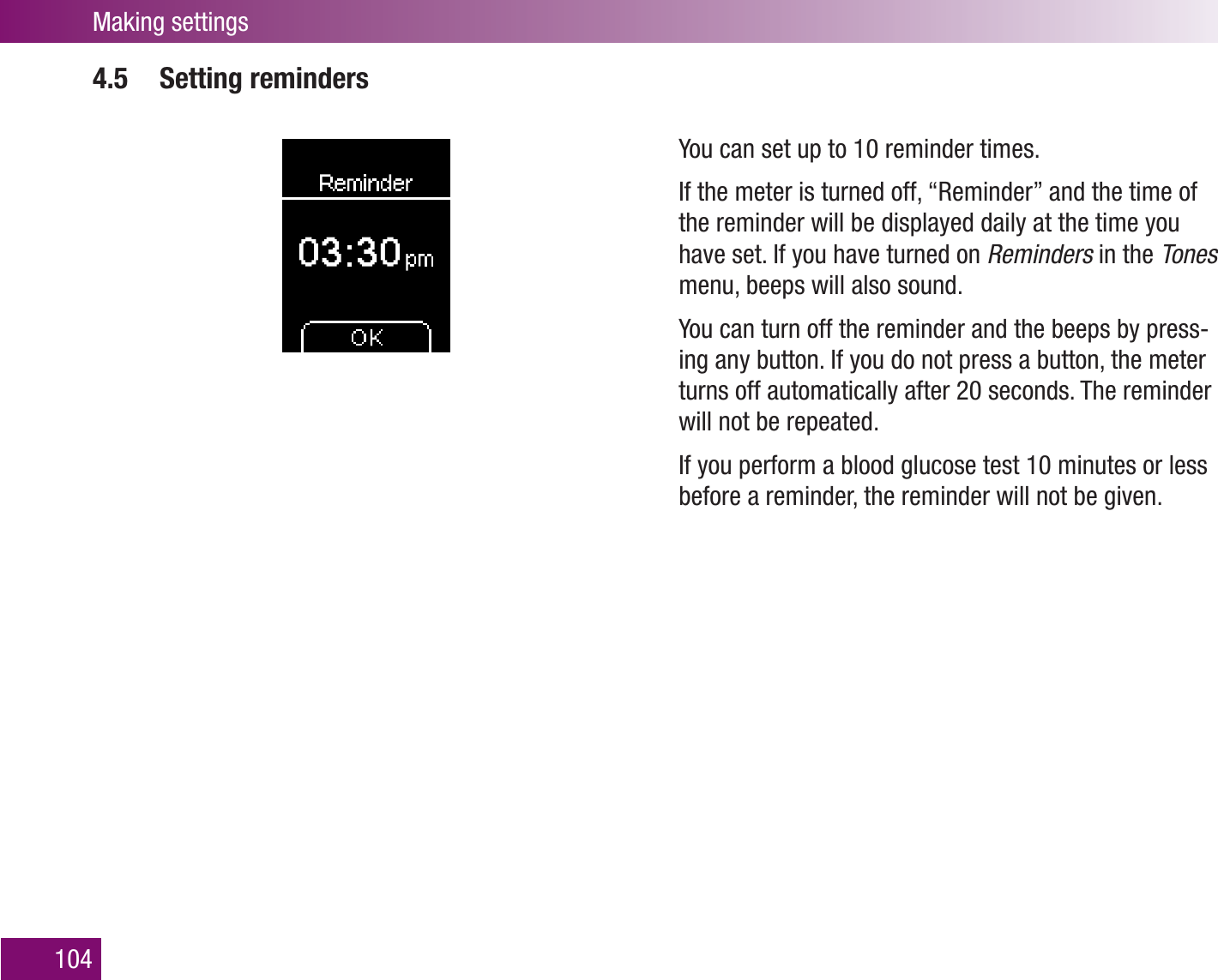 Making settings1044.5 Setting remindersYou can set up to 10 reminder times. If the meter is turned off, “Reminder” and the time of the reminder will be displayed daily at the time you have set. If you have turned on Reminders in the Tones menu, beeps will also sound. You can turn off the reminder and the beeps by press-ing any button. If you do not press a button, the meter turns off automatically after 20 seconds. The reminder will not be repeated.If you perform a blood glucose test 10 minutes or less before a reminder, the reminder will not be given. 