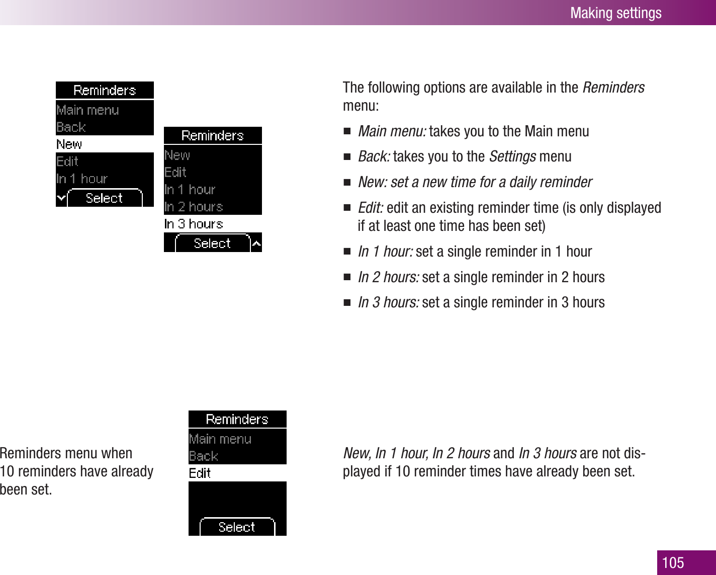 Making settings105Reminders menu when 10 reminders have already been set.The following options are available in the Reminders menu:Main menu:  takes you to the Main menuBack:  takes you to the Settings menuNew: set a new time for a daily reminderEdit:  edit an existing reminder time (is only displayed if at least one time has been set)In 1 hour:  set a single reminder in 1 hourIn 2 hours:  set a single reminder in 2 hoursIn 3 hours:  set a single reminder in 3 hoursNew, In 1 hour, In 2 hours and In 3 hours are not dis-played if 10 reminder times have already been set.