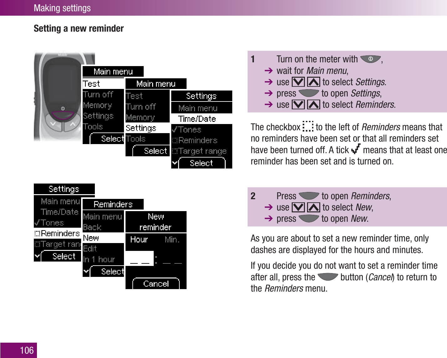 Making settings106Setting a new reminder1    Turn on the meter with  ,  wait for Main menu,  use   to select Settings.  press   to open Settings,  use   to select Reminders. The checkbox   to the left of Reminders means that no reminders have been set or that all reminders set have been turned off. A tick   means that at least one reminder has been set and is turned on.2   Press   to open Reminders,  use     to select New,  press   to open New.As you are about to set a new reminder time, only dashes are displayed for the hours and minutes.If you decide you do not want to set a reminder time after all, press the   button (Cancel) to return to the Reminders menu.