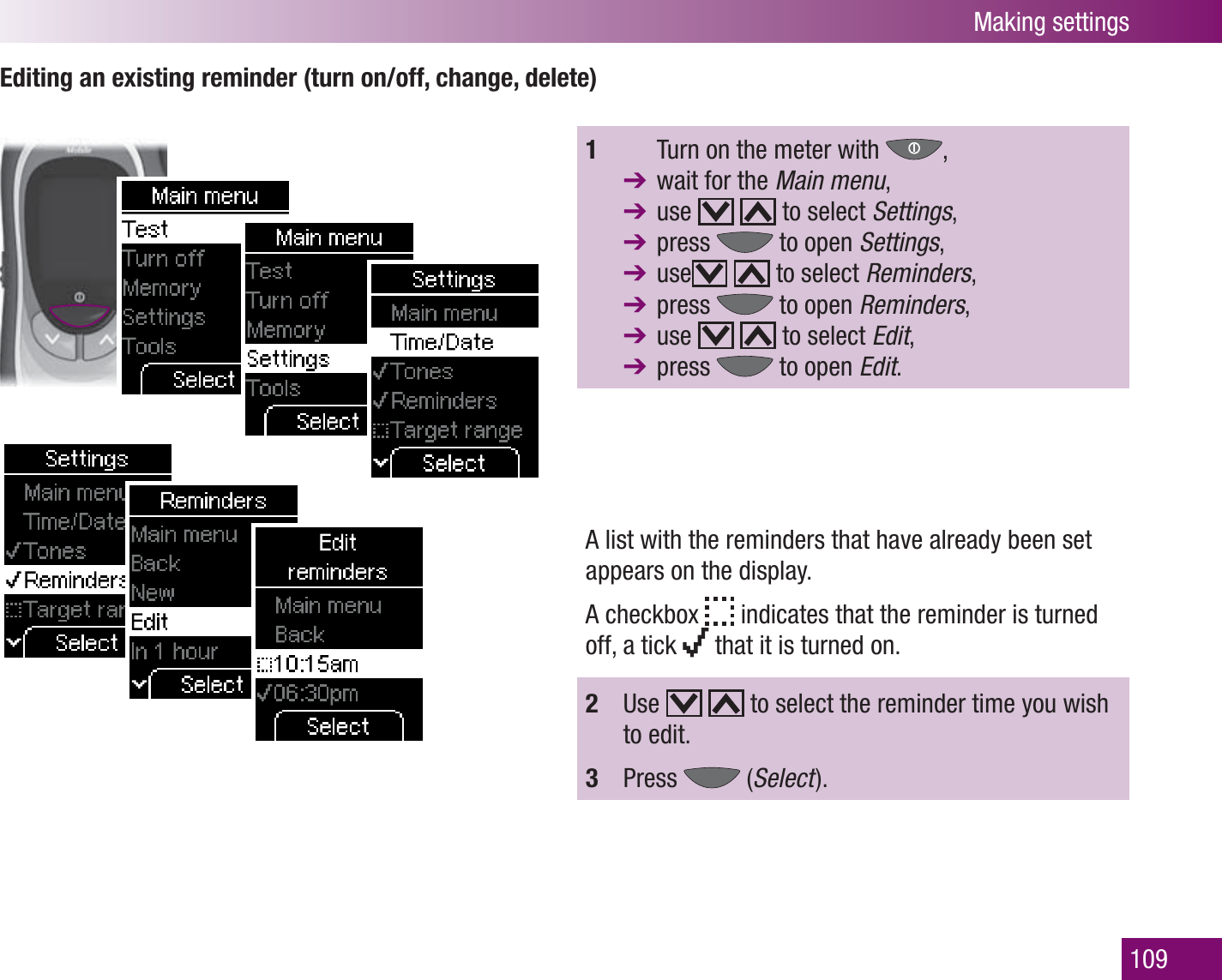 Making settings109Editing an existing reminder (turn on/off, change, delete)1    Turn on the meter with  ,   wait for the Main menu,  use     to select Settings,  press   to open Settings,  use    to select Reminders,  press   to open Reminders,  use     to select Edit,  press   to open Edit.A list with the reminders that have already been set appears on the display.A checkbox   indicates that the reminder is turned off, a tick   that it is turned on.2  Use     to select the reminder time you wish to edit.3  Press   (Select  ).