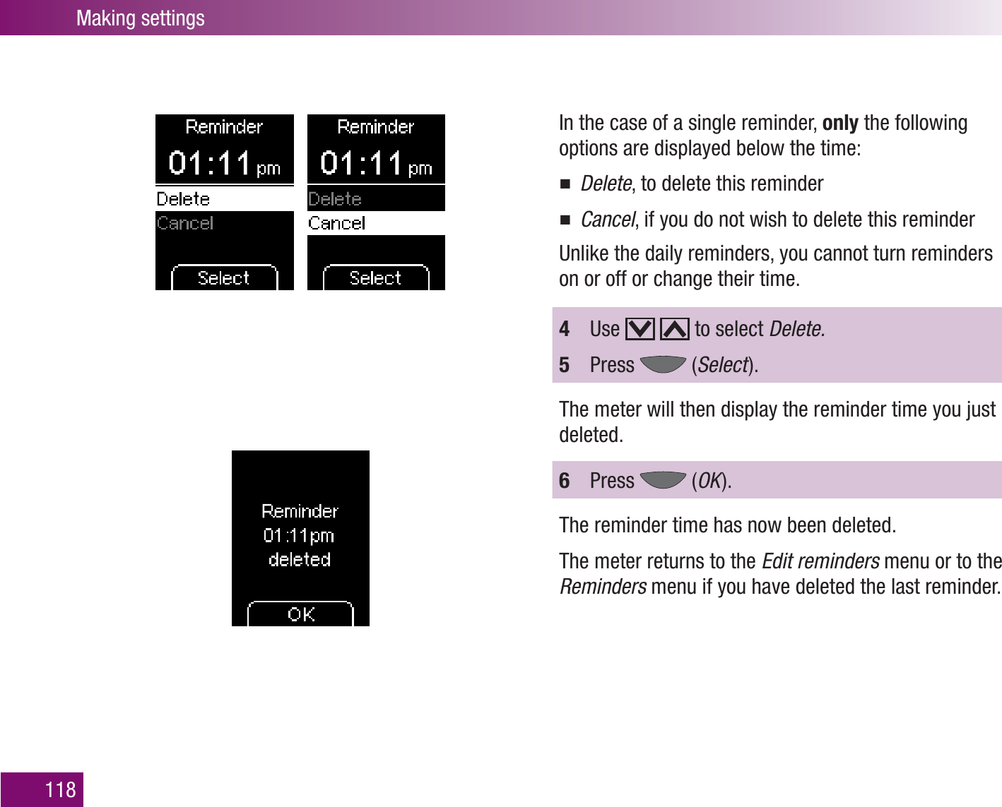 Making settings118In the case of a single reminder, only the following options are displayed below the time:Delete , to delete this reminderCancel , if you do not wish to delete this reminderUnlike the daily reminders, you cannot turn reminders on or off or change their time.4  Use     to select Delete.5  Press   (Select  ).The meter will then display the reminder time you just deleted.6  Press   (OK  ).The reminder time has now been deleted.The meter returns to the Edit reminders menu or to the Reminders menu if you have deleted the last reminder. 