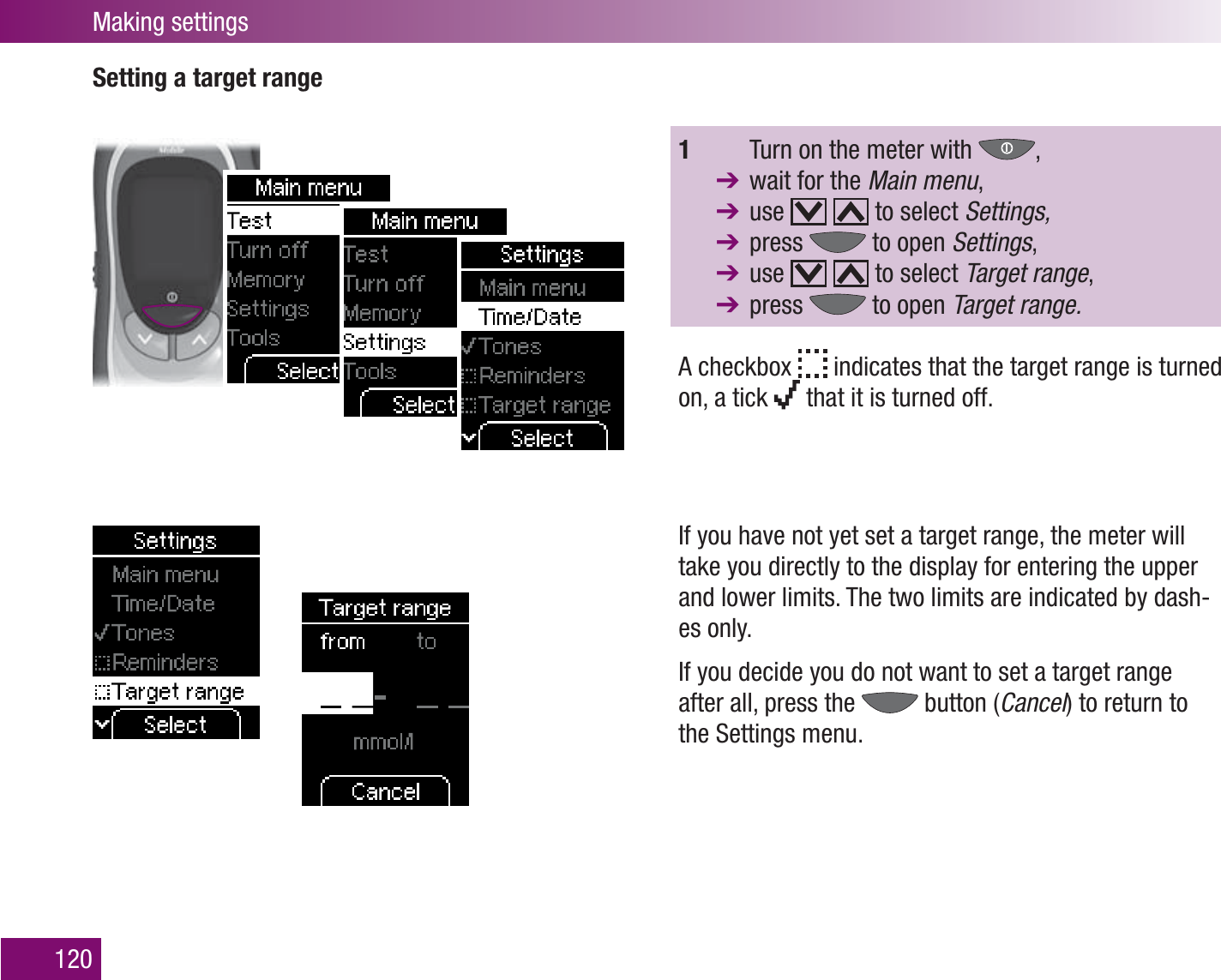 Making settings120Setting a target range1    Turn on the meter with  ,   wait for the Main menu,  use     to select Settings,  press   to open Settings,  use     to select Target range,  press   to open Target range.A checkbox   indicates that the target range is turned on, a tick   that it is turned off.If you have not yet set a target range, the meter will take you directly to the display for entering the upper and lower limits. The two limits are indicated by dash-es only.If you decide you do not want to set a target range after all, press the   button (Cancel) to return to the Settings menu.