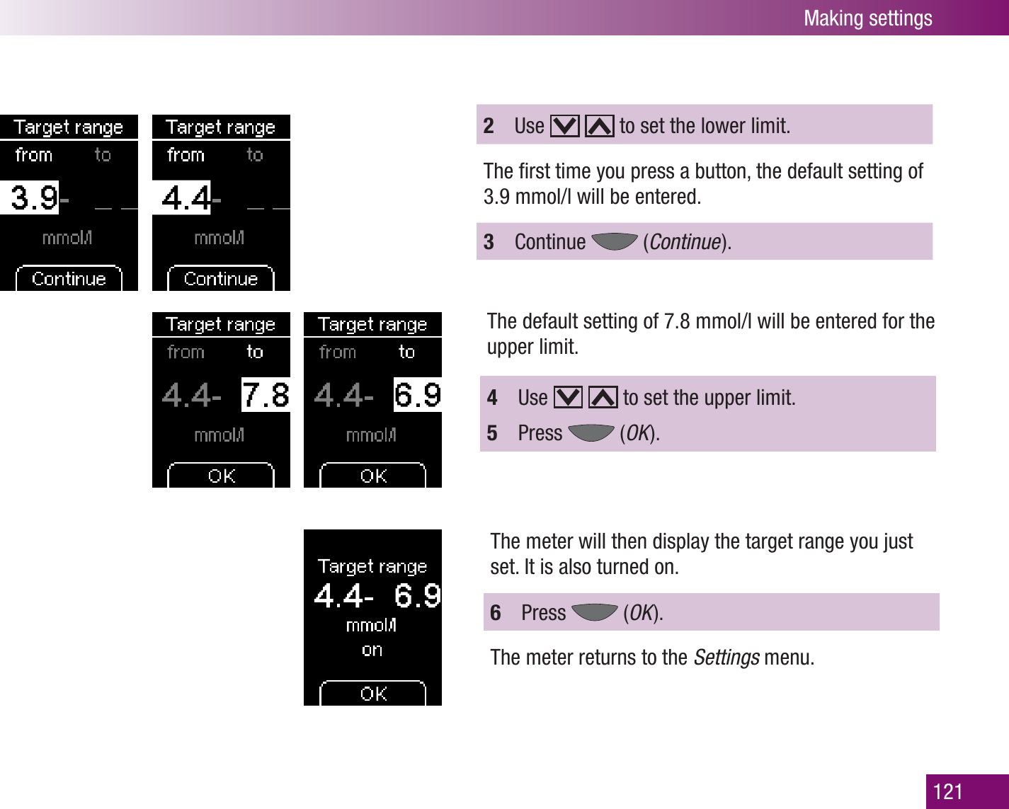 Making settings1212  Use     to set the lower limit.The ﬁrst time you press a button, the default setting of 3.9 mmol/l will be entered. 3  Continue   (Continue  ).The default setting of 7.8 mmol/l will be entered for the upper limit. 4  Use     to set the upper limit.5  Press   (OK  ).The meter will then display the target range you just set. It is also turned on.6  Press   (OK  ).The meter returns to the Settings menu.