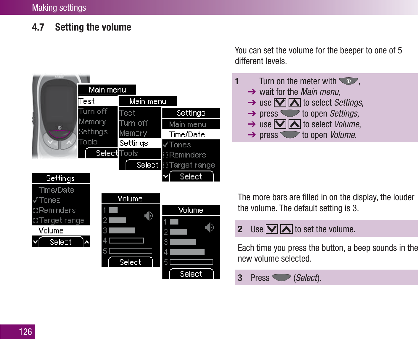 Making settings1264.7  Setting the volumeYou can set the volume for the beeper to one of 5 different levels.1    Turn on the meter with  ,   wait for the Main menu, use     to select Settings,  press   to open Settings, use     to select Volume,  press   to open Volume.The more bars are ﬁ lled in on the display, the louder the volume. The default setting is 3.2  Use     to set the volume.Each time you press the button, a beep sounds in the new volume selected.3  Press   (Select  ).