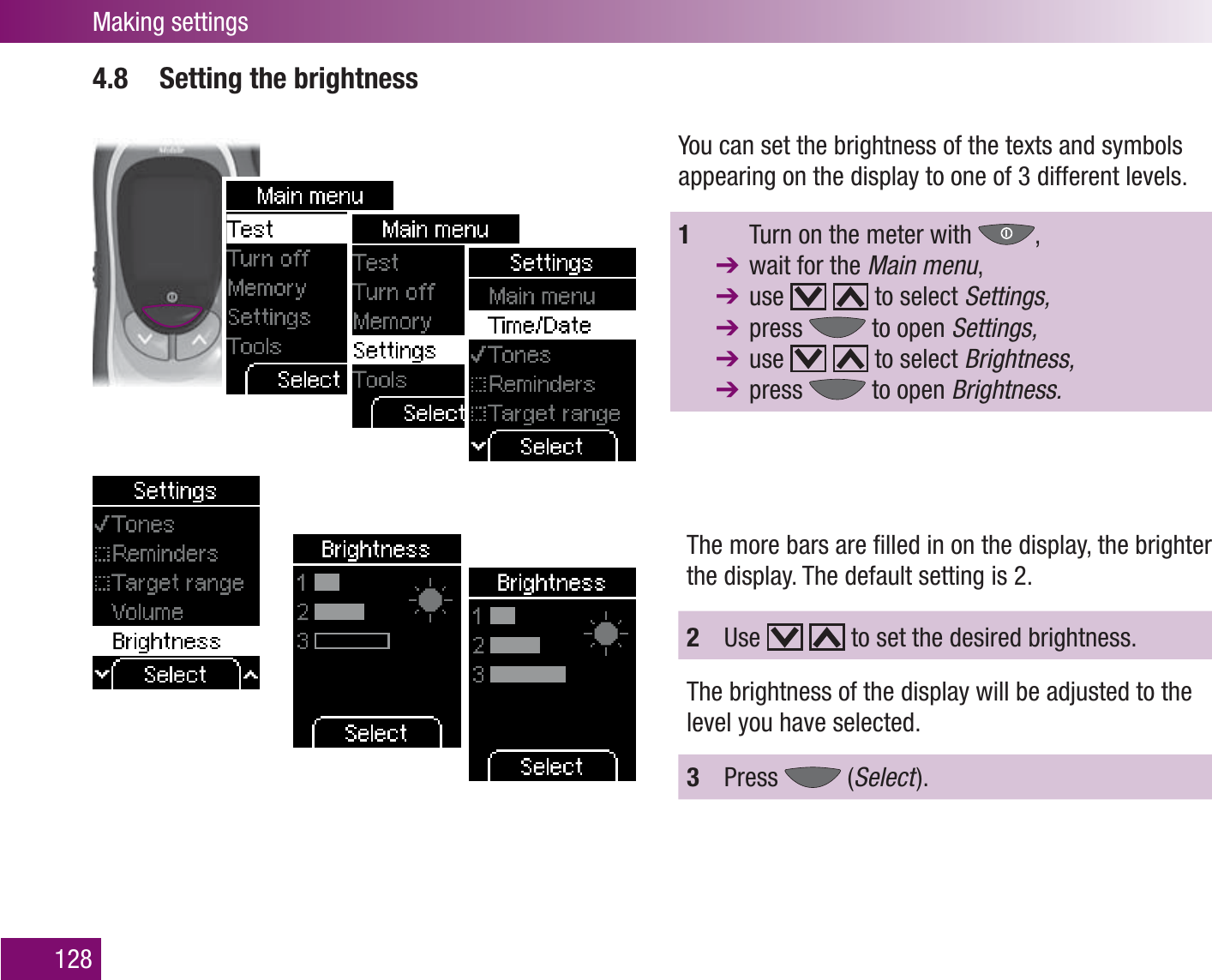 Making settings1284.8  Setting the brightnessYou can set the brightness of the texts and symbols appearing on the display to one of 3 different levels.1    Turn on the meter with  ,   wait for the Main menu,  use     to select Settings, press   to open Settings, use     to select Brightness, press   to open Brightness.The more bars are ﬁ lled in on the display, the brighter the display. The default setting is 2.2  Use     to set the desired brightness.The brightness of the display will be adjusted to the level you have selected. 3  Press   (Select  ).