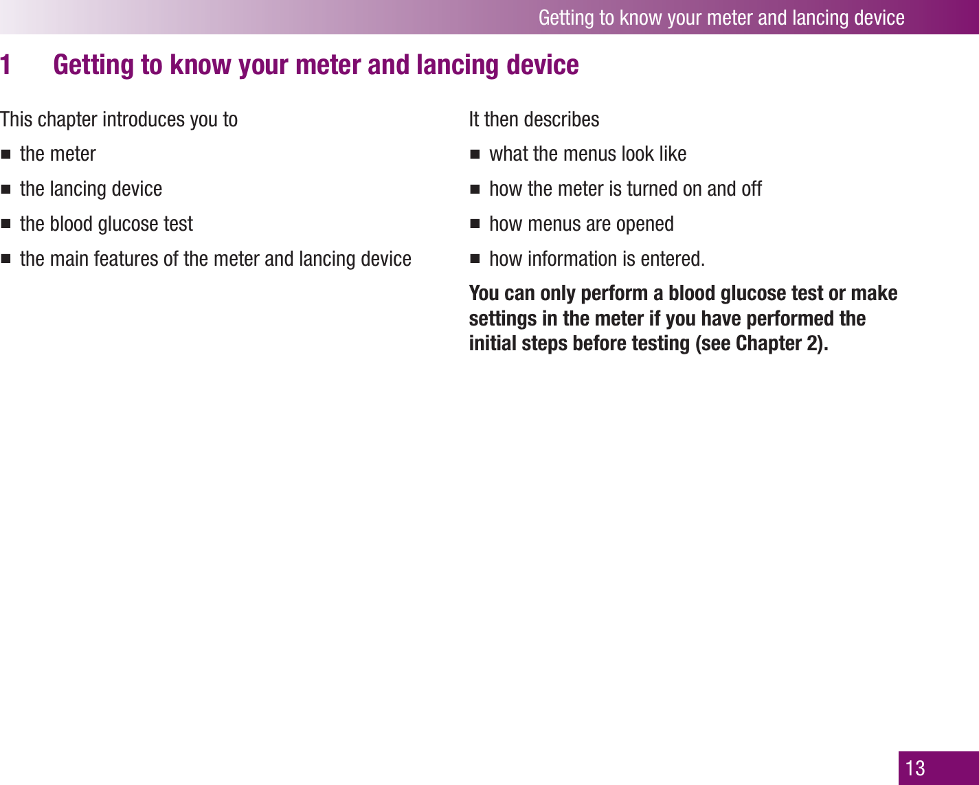 Getting to know your meter and lancing device13Getting to know your meter and lancing device1 This chapter introduces you tothe meterthe lancing devicethe blood glucose testthe main features of the meter and lancing deviceIt then describes what the menus look likehow the meter is turned on and offhow menus are openedhow information is entered.You can only perform a blood glucose test or make settings in the meter if you have performed the initial steps before testing (see Chapter 2).