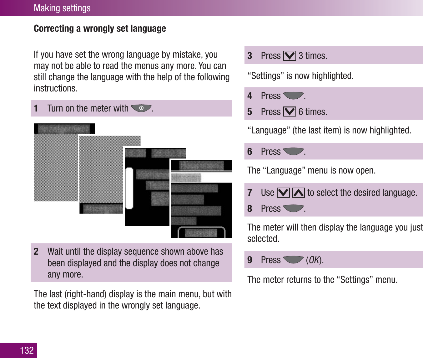 Making settings132Correcting a wrongly set languageIf you have set the wrong language by mistake, you may not be able to read the menus any more. You can still change the language with the help of the following instructions.1  Turn on the meter with  .3  Press   3 times.“Settings” is now highlighted.4  Press  .5  Press   6 times.“Language” (the last item) is now highlighted.6  Press  .The “Language” menu is now open.7  Use     to select the desired language.8  Press  .The meter will then display the language you just selected.9  Press   (OK  ).The meter returns to the “Settings” menu.2  Wait until the display sequence shown above has been displayed and the display does not change any more.The last (right-hand) display is the main menu, but with the text displayed in the wrongly set language. 