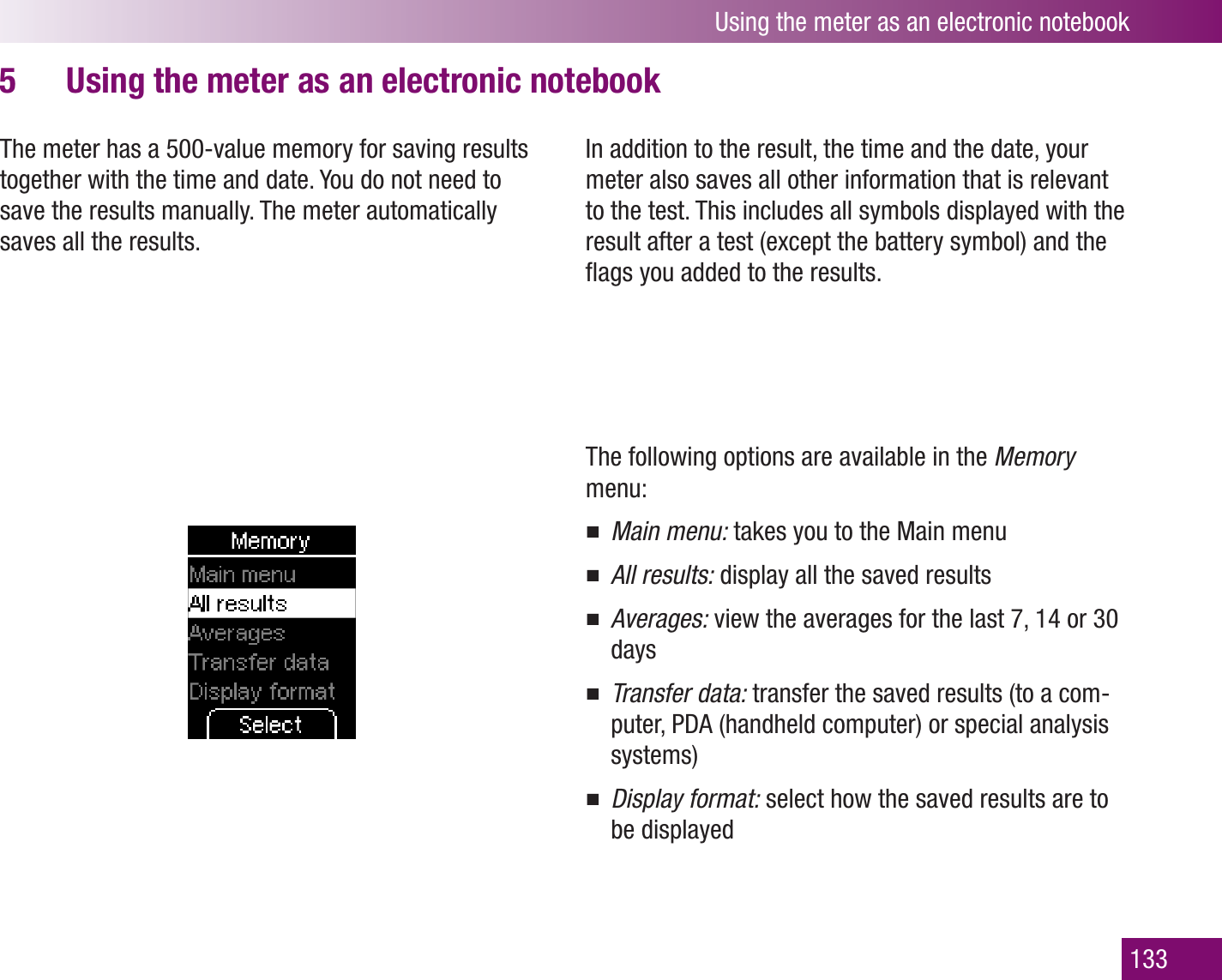 Using the meter as an electronic notebook133Using the meter as an electronic notebook5 The meter has a 500-value memory for saving results together with the time and date. You do not need to save the results manually. The meter automatically saves all the results. In addition to the result, the time and the date, your meter also saves all other information that is relevant to the test. This includes all symbols displayed with the result after a test (except the battery symbol) and the ﬂags you added to the results.The following options are available in the Memory menu:Main menu:  takes you to the Main menuAll results:  display all the saved resultsAverages:  view the averages for the last 7, 14 or 30 daysTransfer data:  transfer the saved results (to a com-puter, PDA (handheld computer) or special analysis systems)Display format:  select how the saved results are to be displayed