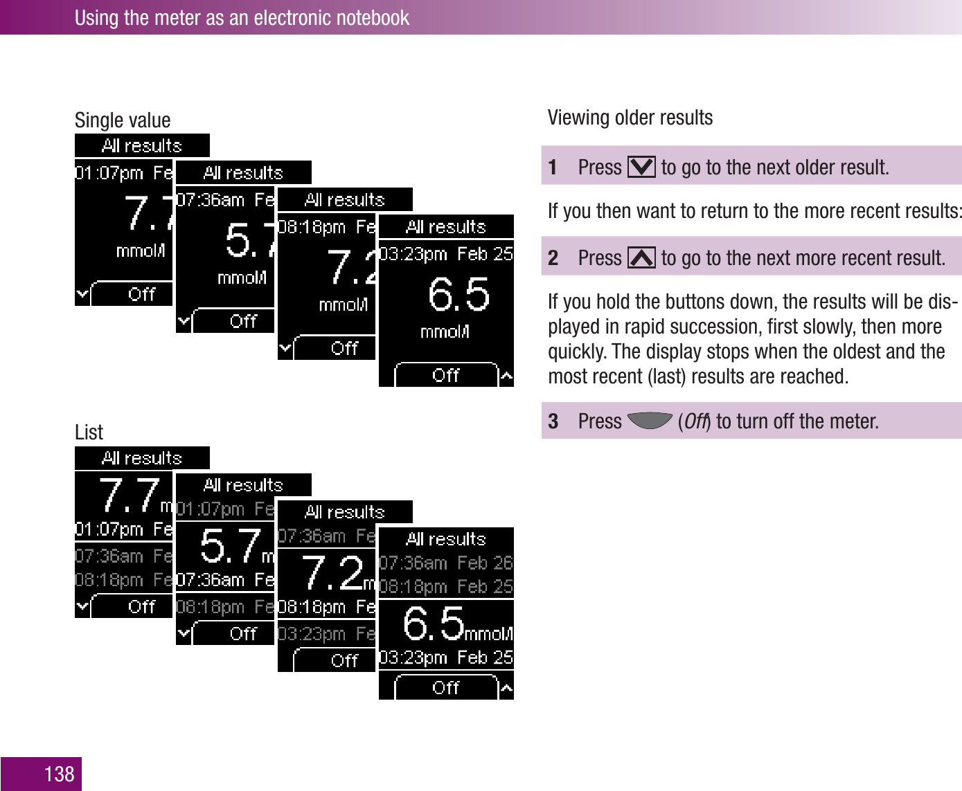 Using the meter as an electronic notebook138Single valueListViewing older results1  Press   to go to the next older result.If you then want to return to the more recent results:2  Press   to go to the next more recent result.If you hold the buttons down, the results will be dis-played in rapid succession, ﬁrst slowly, then more quickly. The display stops when the oldest and the most recent (last) results are reached.3  Press   (Off) to turn off the meter.