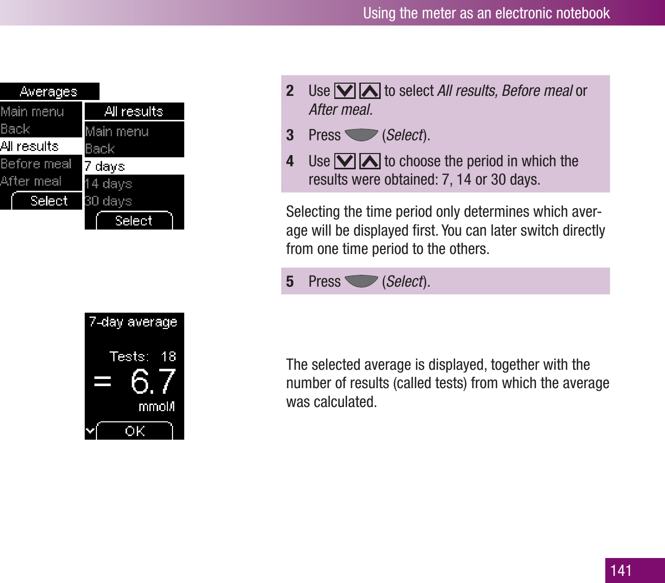 Using the meter as an electronic notebook1412  Use     to select All results, Before meal or After meal.3  Press   (Select  ).4  Use     to choose the period in which the results were obtained: 7, 14 or 30 days.Selecting the time period only determines which aver-age will be displayed ﬁrst. You can later switch directly from one time period to the others.5  Press   (Select  ).The selected average is displayed, together with the number of results (called tests) from which the average was calculated.