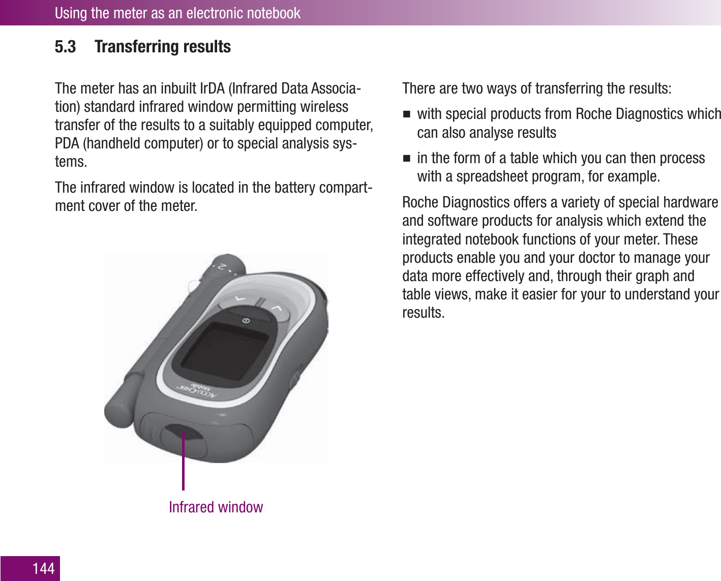 Using the meter as an electronic notebook1445.3 Transferring resultsThe meter has an inbuilt IrDA (Infrared Data Associa-tion) standard infrared window permitting wireless transfer of the results to a suitably equipped computer, PDA (handheld computer) or to special analysis sys-tems. The infrared window is located in the battery compart-ment cover of the meter.There are two ways of transferring the results:with special products from Roche Diagnostics which can also analyse resultsin the form of a table which you can then process with a spreadsheet program, for example.Roche Diagnostics offers a variety of special hardware and software products for analysis which extend the integrated notebook functions of your meter. These products enable you and your doctor to manage your data more effectively and, through their graph and table views, make it easier for your to understand your results.Infrared window