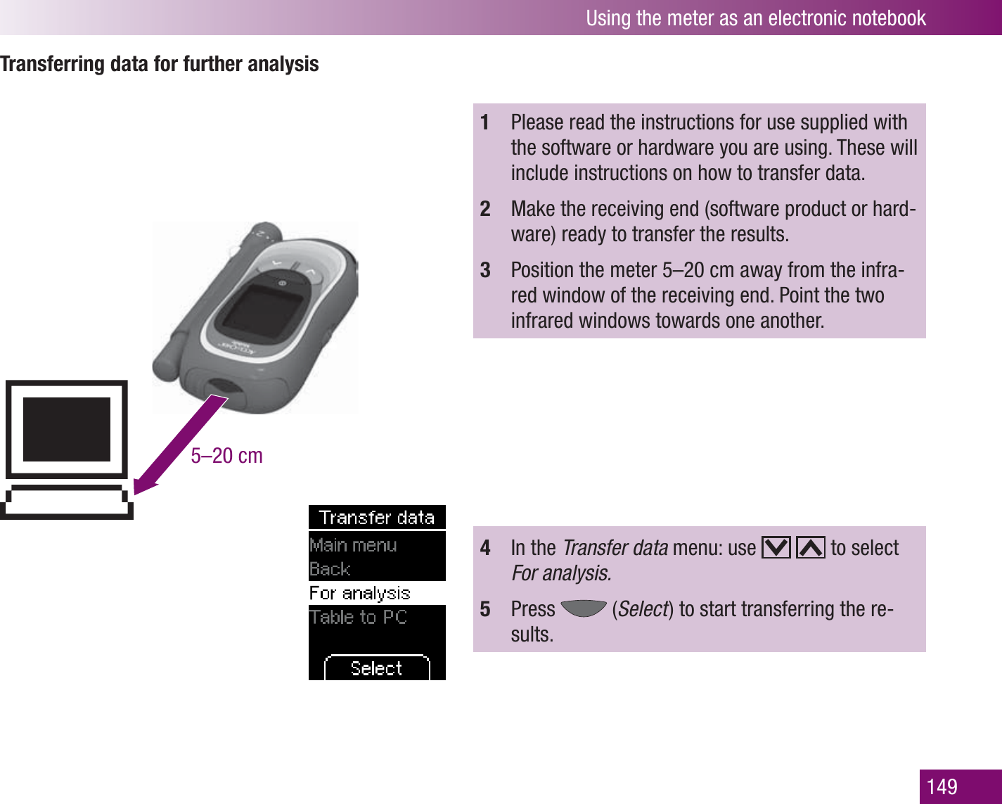 Using the meter as an electronic notebook149Transferring data for further analysis5–20 cm1  Please read the instructions for use supplied with the software or hardware you are using. These will include instructions on how to transfer data.2  Make the receiving end (software product or hard-ware) ready to transfer the results.3  Position the meter 5–20 cm away from the infra-red window of the receiving end. Point the two infrared windows towards one another.4  In the Transfer data menu: use     to select For analysis.5  Press   (Select  ) to start transferring the re-sults.