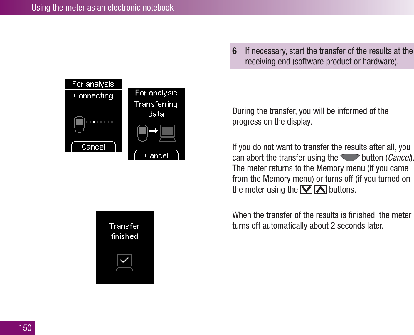 Using the meter as an electronic notebook1506  If necessary, start the transfer of the results at the receiving end (software product or hardware).During the transfer, you will be informed of the progress on the display.If you do not want to transfer the results after all, you can abort the transfer using the   button (Cancel). The meter returns to the Memory menu (if you came from the Memory menu) or turns off (if you turned on the meter using the     buttons.When the transfer of the results is ﬁnished, the meter turns off automatically about 2 seconds later.