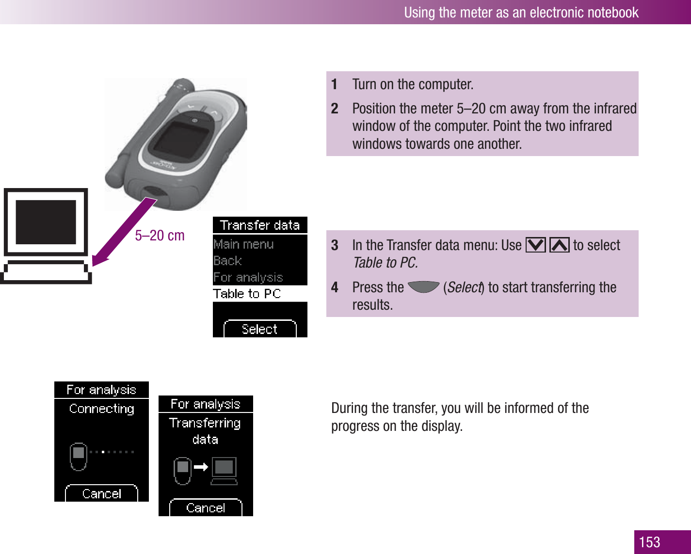 Using the meter as an electronic notebook1535–20 cm1  Turn on the computer.2  Position the meter 5–20 cm away from the infrared window of the computer. Point the two infrared windows towards one another.3  In the Transfer data menu: Use     to select Table to PC.4  Press the   (Select) to start transferring the results.During the transfer, you will be informed of the progress on the display.