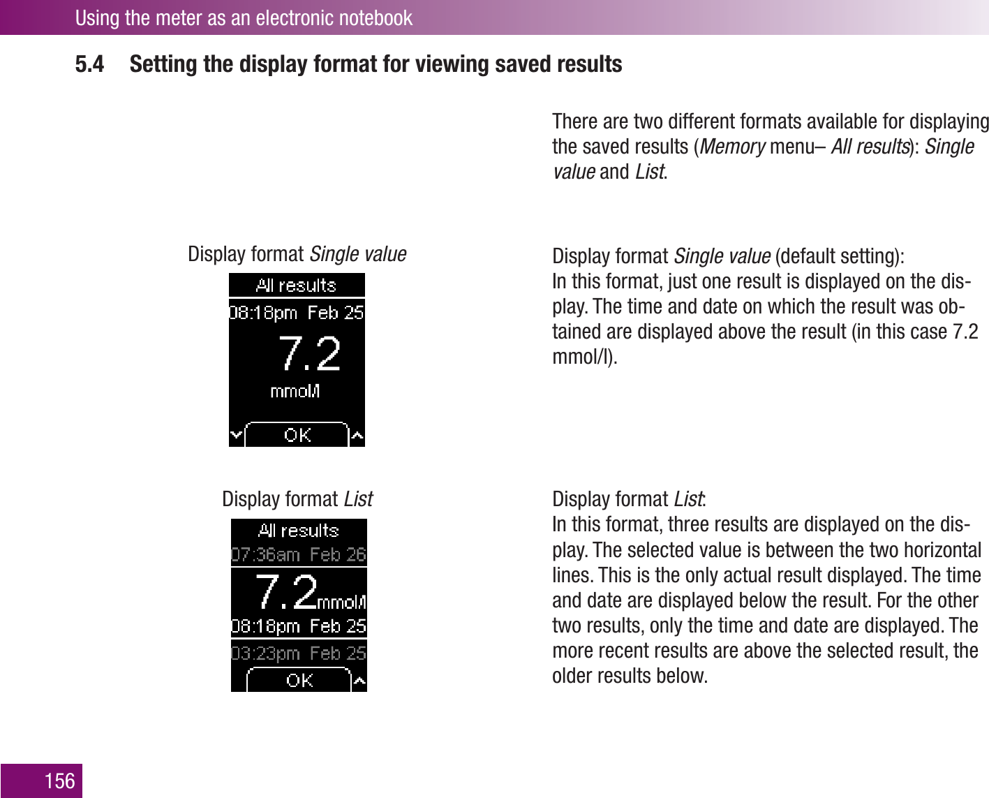 Using the meter as an electronic notebook1565.4  Setting the display format for viewing saved resultsDisplay format Single valueDisplay format ListThere are two different formats available for displaying the saved results (Memory menu– All results): Single value and List. Display format Single value (default setting):  In this format, just one result is displayed on the dis-play. The time and date on which the result was ob-tained are displayed above the result (in this case 7.2 mmol/l).Display format List:  In this format, three results are displayed on the dis-play. The selected value is between the two horizontal lines. This is the only actual result displayed. The time and date are displayed below the result. For the other two results, only the time and date are displayed. The more recent results are above the selected result, the older results below.