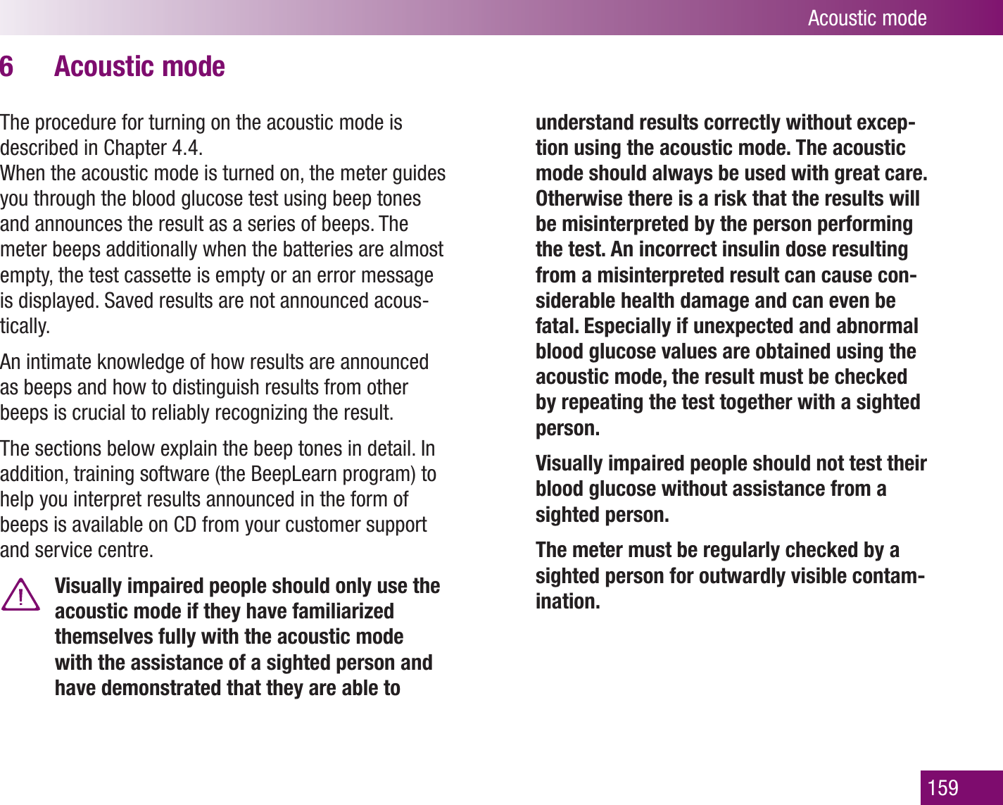 Acoustic mode159Acoustic mode6 The procedure for turning on the acoustic mode is described in Chapter 4.4.When the acoustic mode is turned on, the meter guides you through the blood glucose test using beep tones and announces the result as a series of beeps. The meter beeps additionally when the batteries are almost empty, the test cassette is empty or an error message is displayed. Saved results are not announced acous-tically.An intimate knowledge of how results are announced as beeps and how to distinguish results from other beeps is crucial to reliably recognizing the result.The sections below explain the beep tones in detail. In addition, training software (the BeepLearn program) to help you interpret results announced in the form of beeps is available on CD from your customer support and service centre. Visually impaired people should only use the acoustic mode if they have familiarized themselves fully with the acoustic mode with the assistance of a sighted person and have demonstrated that they are able to understand results correctly without excep-tion using the acoustic mode. The acoustic mode should always be used with great care. Otherwise there is a risk that the results will be misinterpreted by the person performing the test. An incorrect insulin dose resulting from a misinterpreted result can cause con-siderable health damage and can even be fatal. Especially if unexpected and abnormal blood glucose values are obtained using the acoustic mode, the result must be checked by repeating the test together with a sighted person.  Visually impaired people should not test their blood glucose without assistance from a sighted person.   The meter must be regularly checked by a sighted person for outwardly visible contam-ination.
