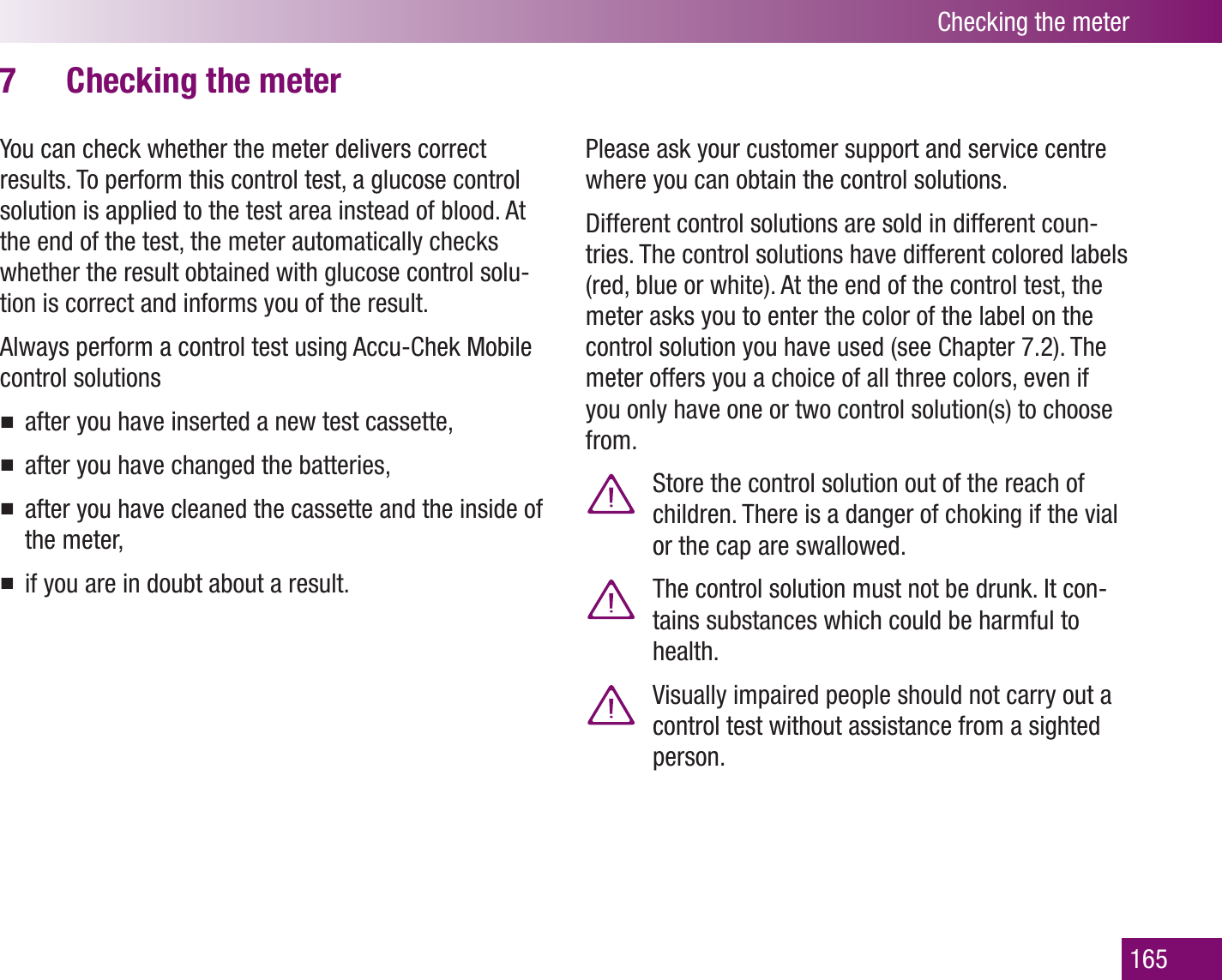 Checking the meter165Checking the meter7 You can check whether the meter delivers correct results. To perform this control test, a glucose control solution is applied to the test area instead of blood. At the end of the test, the meter automatically checks whether the result obtained with glucose control solu-tion is correct and informs you of the result. Always perform a control test using Accu-Chek Mobile control solutionsafter you have inserted a new test cassette,after you have changed the batteries,after you have cleaned the cassette and the inside of the meter,if you are in doubt about a result.Please ask your customer support and service centre where you can obtain the control solutions.Different control solutions are sold in different coun-tries. The control solutions have different colored labels (red, blue or white). At the end of the control test, the meter asks you to enter the color of the label on the control solution you have used (see Chapter 7.2). The meter offers you a choice of all three colors, even if you only have one or two control solution(s) to choose from.  Store the control solution out of the reach of children. There is a danger of choking if the vial or the cap are swallowed.  The control solution must not be drunk. It con-tains substances which could be harmful to health.  Visually impaired people should not carry out a control test without assistance from a sighted person.