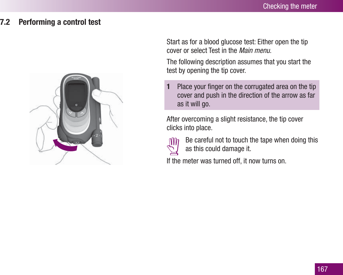 Checking the meter1677.2  Performing a control testStart as for a blood glucose test: Either open the tip cover or select Test in the Main menu. The following description assumes that you start the test by opening the tip cover.1  Place your ﬁ nger on the corrugated area on the tip cover and push in the direction of the arrow as far as it will go. After overcoming a slight resistance, the tip cover clicks into place.  Be careful not to touch the tape when doing this as this could damage it.If the meter was turned off, it now turns on. 