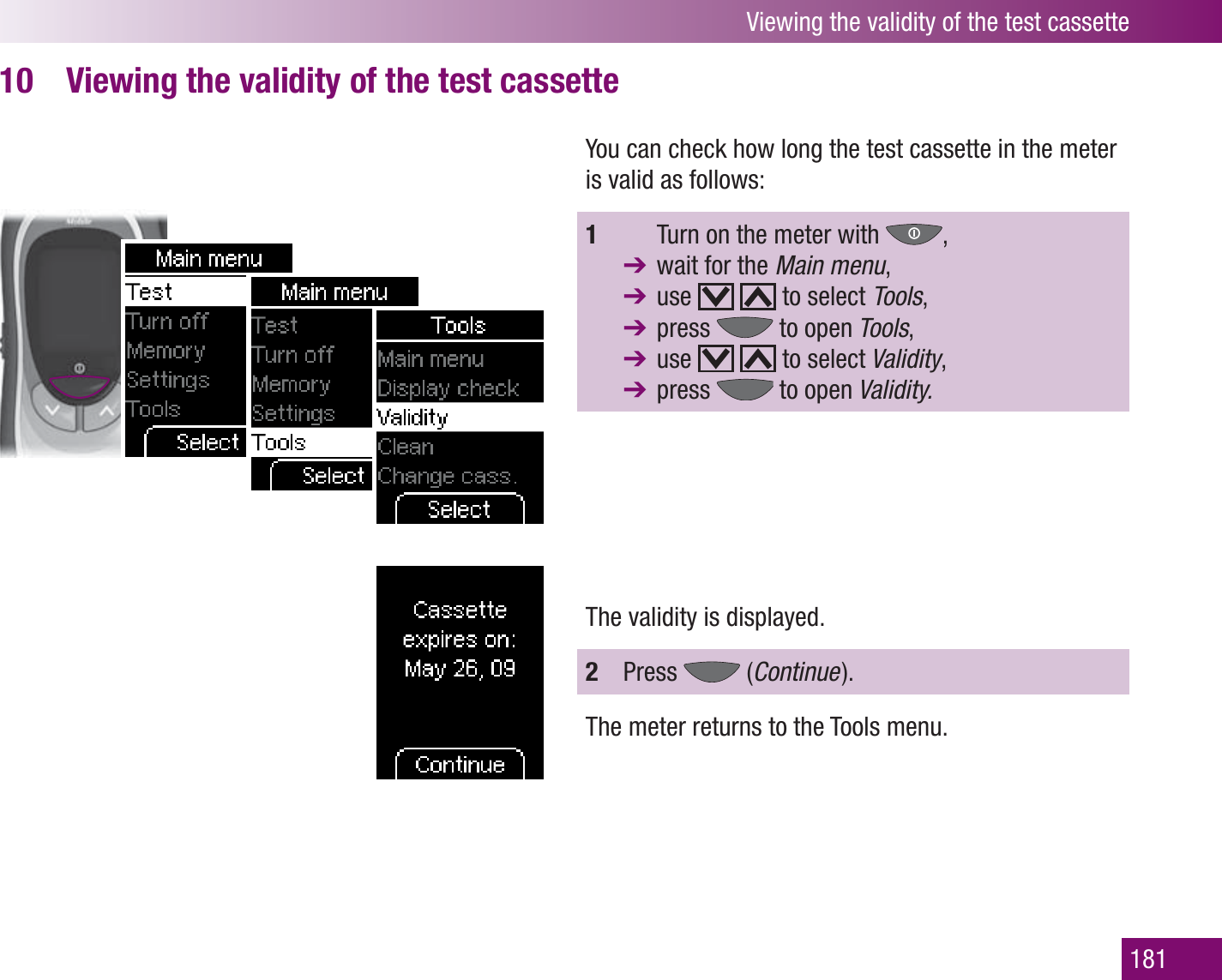 Viewing the validity of the test cassette181Viewing the validity of the test cassette10 You can check how long the test cassette in the meter is valid as follows:1    Turn on the meter with  ,   wait for the Main menu, use     to select Tools,  press   to open Tools,  use     to select Validity,  press   to open Validity.The validity is displayed.2  Press   (Continue  ).The meter returns to the Tools menu.