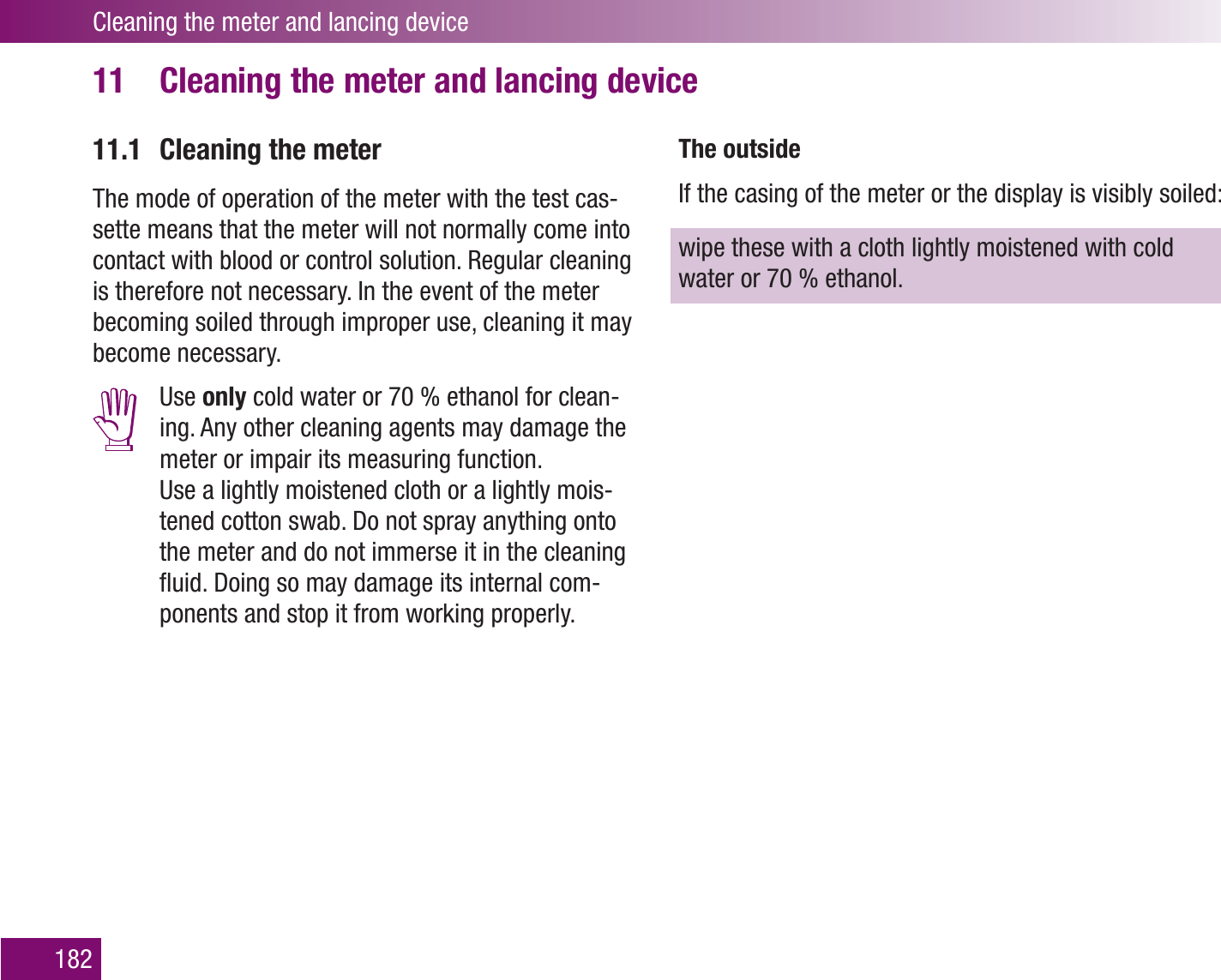 Cleaning the meter and lancing device182Cleaning the meter and lancing device11 11.1  Cleaning the meterThe mode of operation of the meter with the test cas-sette means that the meter will not normally come into contact with blood or control solution. Regular cleaning is therefore not necessary. In the event of the meter becoming soiled through improper use, cleaning it may become necessary. Use only cold water or 70 % ethanol for clean-ing. Any other cleaning agents may damage the meter or impair its measuring function.  Use a lightly moistened cloth or a lightly mois-tened cotton swab. Do not spray anything onto the meter and do not immerse it in the cleaning ﬂuid. Doing so may damage its internal com-ponents and stop it from working properly.The outsideIf the casing of the meter or the display is visibly soiled:wipe these with a cloth lightly moistened with cold water or 70 % ethanol. 