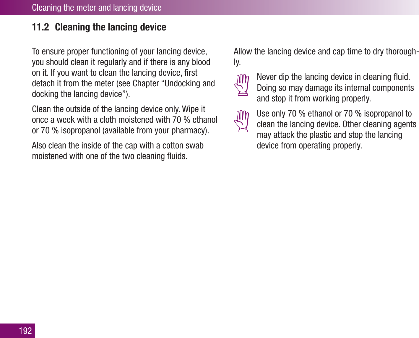 Cleaning the meter and lancing device19211.2  Cleaning the lancing deviceTo ensure proper functioning of your lancing device, you should clean it regularly and if there is any blood on it. If you want to clean the lancing device, ﬁrst detach it from the meter (see Chapter “Undocking and docking the lancing device”). Clean the outside of the lancing device only. Wipe it once a week with a cloth moistened with 70 % ethanol or 70 % isopropanol (available from your pharmacy).Also clean the inside of the cap with a cotton swab moistened with one of the two cleaning ﬂuids.Allow the lancing device and cap time to dry thorough-ly.  Never dip the lancing device in cleaning ﬂuid. Doing so may damage its internal components and stop it from working properly.  Use only 70 % ethanol or 70 % isopropanol to clean the lancing device. Other cleaning agents may attack the plastic and stop the lancing device from operating properly.