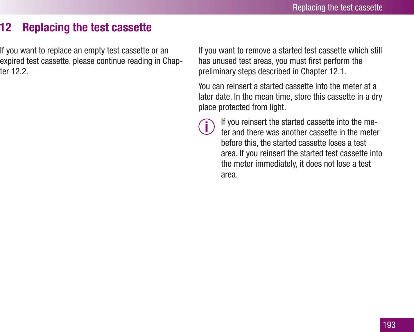 Replacing the test cassette193Replacing the test cassette12 If you want to replace an empty test cassette or an expired test cassette, please continue reading in Chap-ter 12.2.If you want to remove a started test cassette which still has unused test areas, you must ﬁrst perform the preliminary steps described in Chapter 12.1. You can reinsert a started cassette into the meter at a later date. In the mean time, store this cassette in a dry place protected from light. i  If you reinsert the started cassette into the me-ter and there was another cassette in the meter before this, the started cassette loses a test area. If you reinsert the started test cassette into the meter immediately, it does not lose a test area.