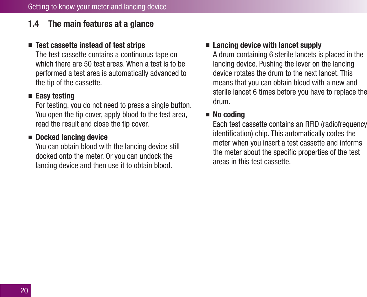 Getting to know your meter and lancing device201.4  The main features at a glanceTest cassette instead of test stripsThe test cassette contains a continuous tape on which there are 50 test areas. When a test is to be performed a test area is automatically advanced to the tip of the cassette.Easy testingFor testing, you do not need to press a single button. You open the tip cover, apply blood to the test area, read the result and close the tip cover. Docked lancing deviceYou can obtain blood with the lancing device still docked onto the meter. Or you can undock the lancing device and then use it to obtain blood.Lancing device with lancet supplyA drum containing 6 sterile lancets is placed in the lancing device. Pushing the lever on the lancing device rotates the drum to the next lancet. This means that you can obtain blood with a new and sterile lancet 6 times before you have to replace the drum.No codingEach test cassette contains an RFID (radiofrequency identiﬁcation) chip. This automatically codes the meter when you insert a test cassette and informs the meter about the speciﬁc properties of the test areas in this test cassette.