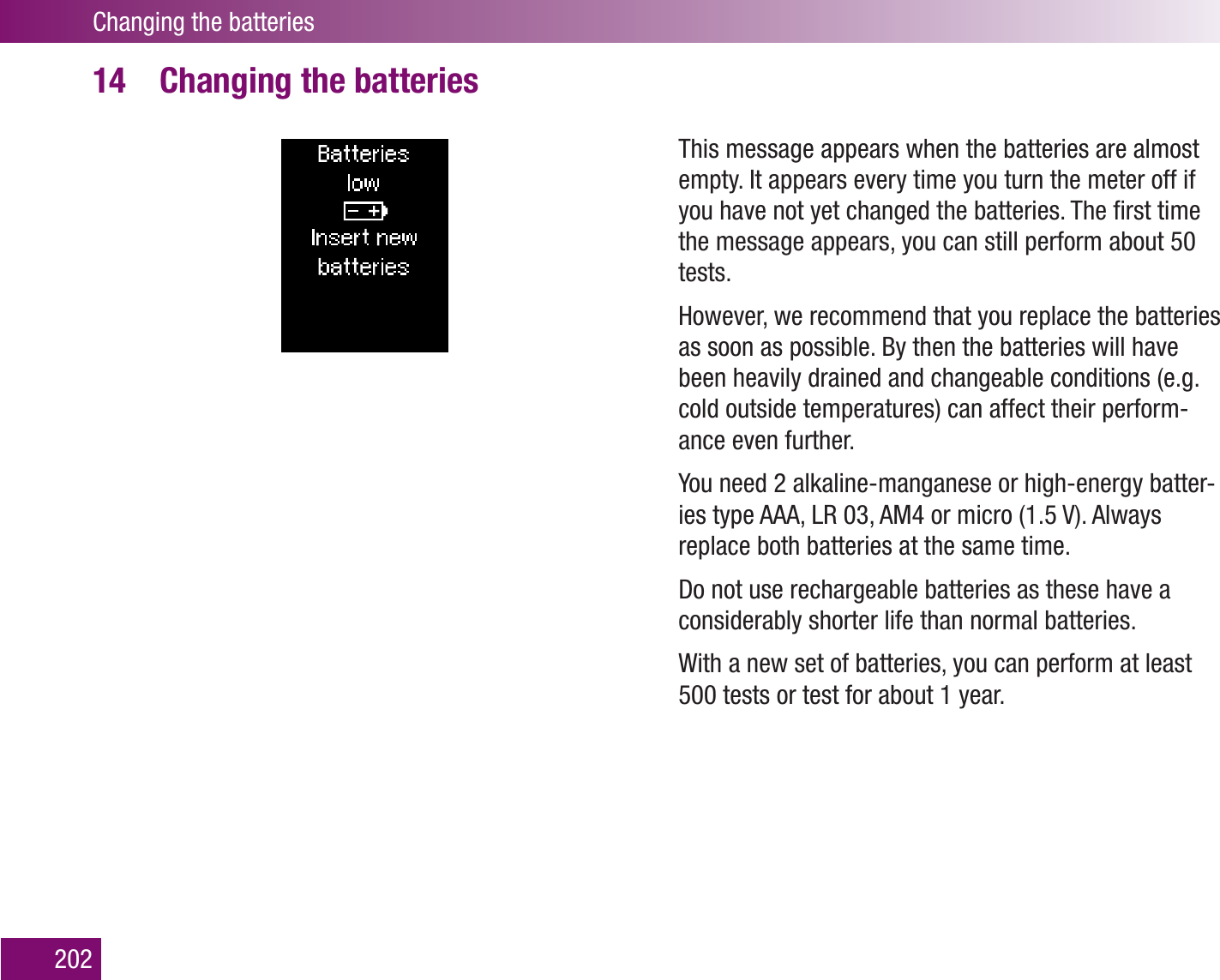 Changing the batteries202Changing the batteries14 This message appears when the batteries are almost empty. It appears every time you turn the meter off if you have not yet changed the batteries. The ﬁrst time the message appears, you can still perform about 50 tests.However, we recommend that you replace the batteries as soon as possible. By then the batteries will have been heavily drained and changeable conditions (e.g. cold outside temperatures) can affect their perform-ance even further.You need 2 alkaline-manganese or high-energy batter-ies type AAA, LR 03, AM4 or micro (1.5 V). Always replace both batteries at the same time.Do not use rechargeable batteries as these have a considerably shorter life than normal batteries.With a new set of batteries, you can perform at least 500 tests or test for about 1 year. 