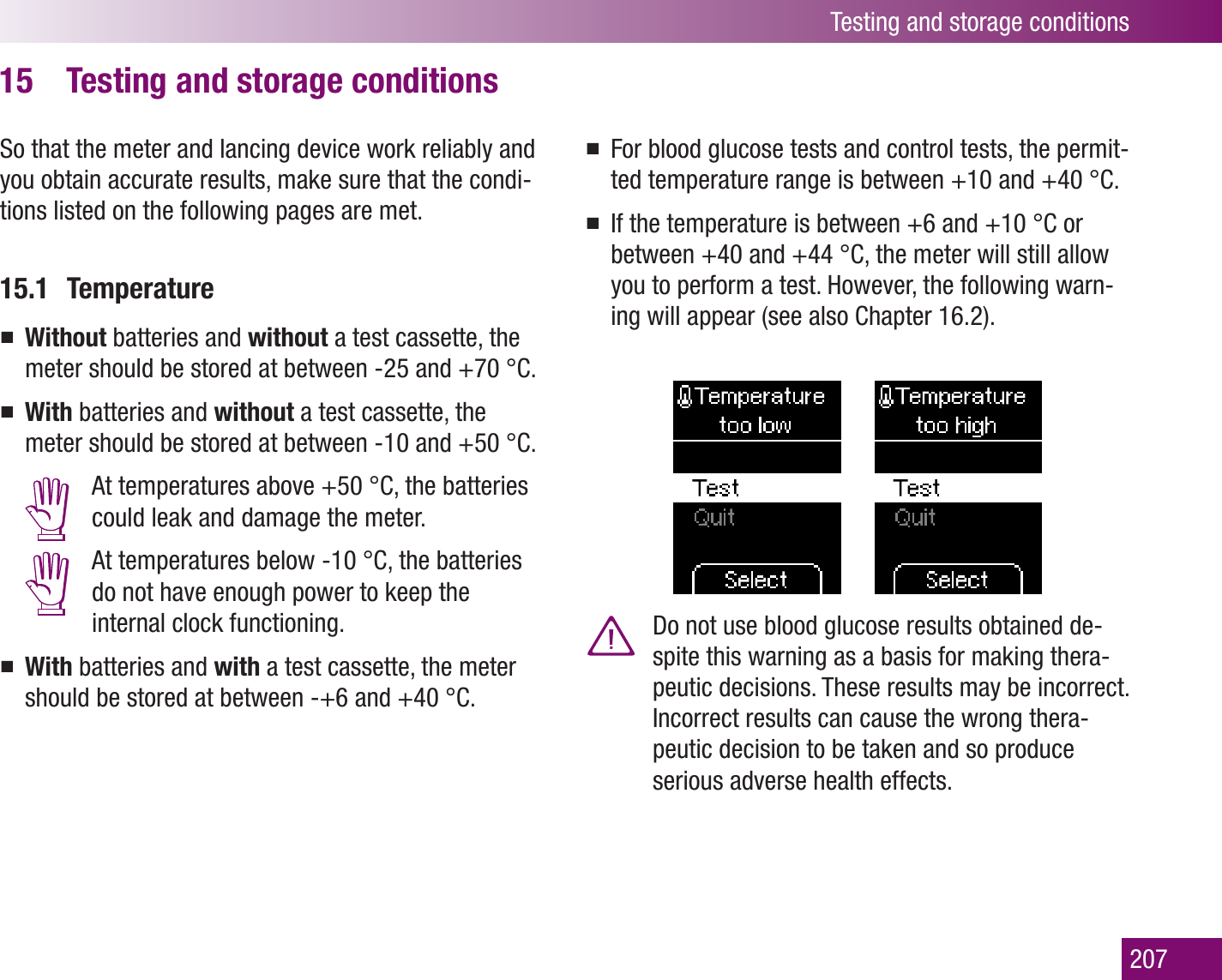 Testing and storage conditions207Testing and storage conditions15 So that the meter and lancing device work reliably and you obtain accurate results, make sure that the condi-tions listed on the following pages are met.15.1 TemperatureWithout  batteries and without a test cassette, the meter should be stored at between -25 and +70 °C.With  batteries and without a test cassette, the meter should be stored at between -10 and +50 °C.  At temperatures above +50 °C, the batteries could leak and damage the meter.  At temperatures below -10 °C, the batteries do not have enough power to keep the internal clock functioning.With  batteries and with a test cassette, the meter should be stored at between -+6 and +40 °C.For blood glucose tests and control tests, the permit-ted temperature range is between +10 and +40 °C. If the temperature is between +6 and +10 °C or between +40 and +44 °C, the meter will still allow you to perform a test. However, the following warn-ing will appear (see also Chapter 16.2).  Do not use blood glucose results obtained de-spite this warning as a basis for making thera-peutic decisions. These results may be incorrect. Incorrect results can cause the wrong thera-peutic decision to be taken and so produce serious adverse health effects.
