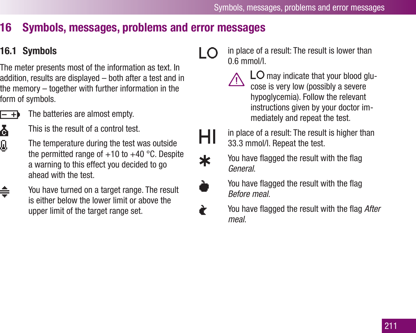 Symbols, messages, problems and error messages211Symbols, messages, problems and error messages16 16.1 SymbolsThe meter presents most of the information as text. In addition, results are displayed – both after a test and in the memory – together with further information in the form of symbols.    The batteries are almost empty.   This is the result of a control test.   The temperature during the test was outside the permitted range of +10 to +40 °C. Despite a warning to this effect you decided to go ahead with the test.   You have turned on a target range. The result is either below the lower limit or above the upper limit of the target range set.   in place of a result: The result is lower than 0.6 mmol/l.   may indicate that your blood glu-cose is very low (possibly a severe hypoglycemia). Follow the relevant instructions given by your doctor im-mediately and repeat the test.   in place of a result: The result is higher than 33.3 mmol/l. Repeat the test.   You have ﬂagged the result with the ﬂag General.   You have ﬂagged the result with the ﬂag Before meal.   You have ﬂagged the result with the ﬂag After meal.