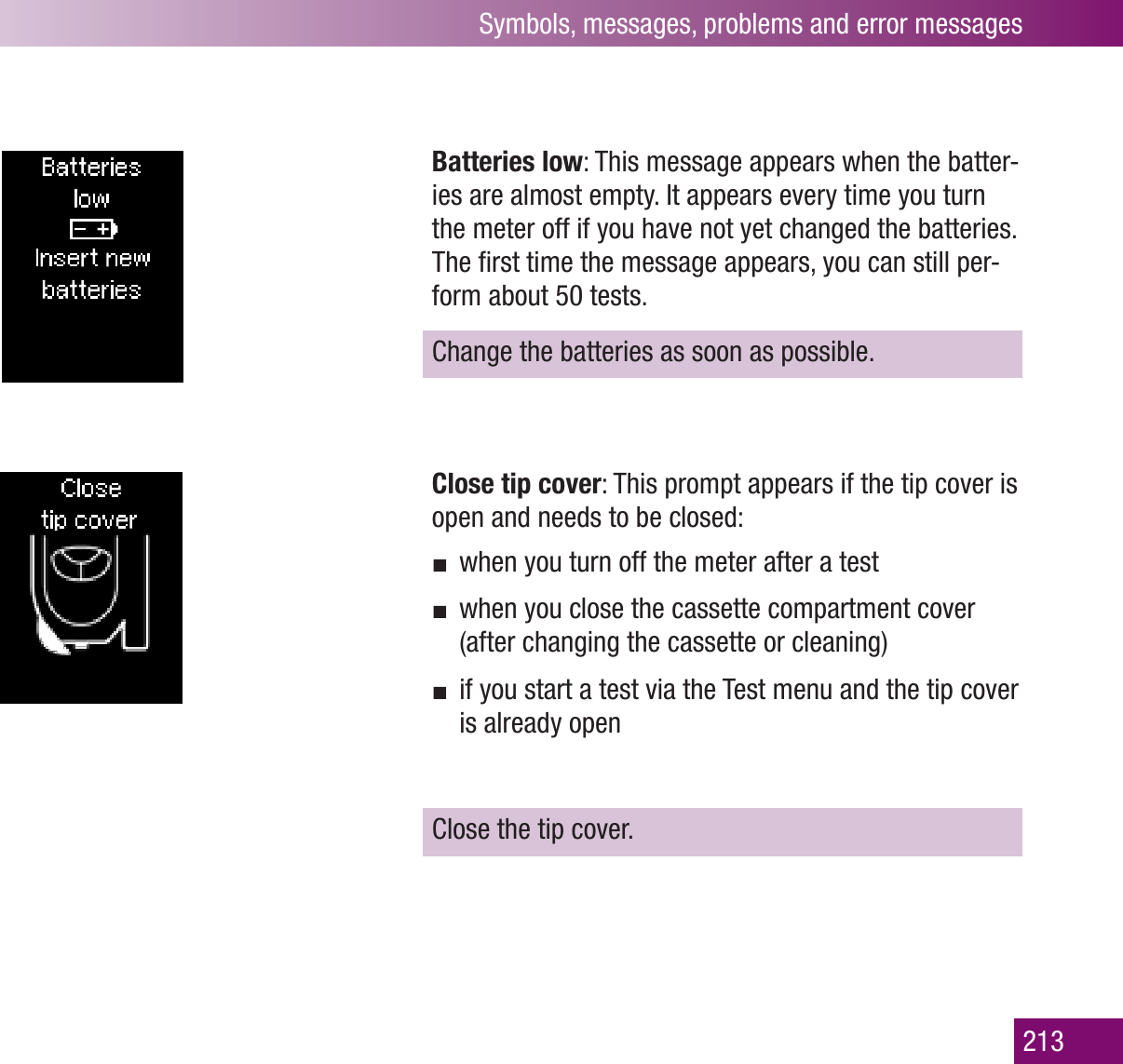 Symbols, messages, problems and error messages213Batteries low: This message appears when the batter-ies are almost empty. It appears every time you turn the meter off if you have not yet changed the batteries. The ﬁrst time the message appears, you can still per-form about 50 tests. Change the batteries as soon as possible.Close tip cover: This prompt appears if the tip cover is open and needs to be closed:when you turn off the meter after a testwhen you close the cassette compartment cover (after changing the cassette or cleaning)if you start a test via the Test menu and the tip cover is already openClose the tip cover.