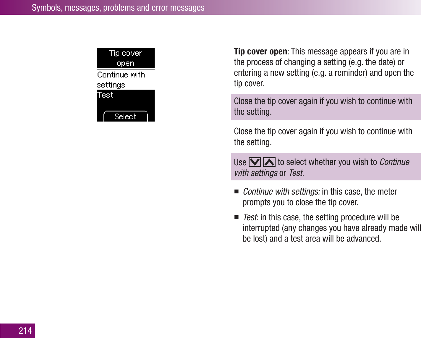Symbols, messages, problems and error messages214Tip cover open: This message appears if you are in the process of changing a setting (e.g. the date) or entering a new setting (e.g. a reminder) and open the tip cover.Close the tip cover again if you wish to continue with the setting. Close the tip cover again if you wish to continue with the setting. Use     to select whether you wish to Continue with settings or Test.Continue with settings:  in this case, the meter prompts you to close the tip cover.Test : in this case, the setting procedure will be interrupted (any changes you have already made will be lost) and a test area will be advanced.