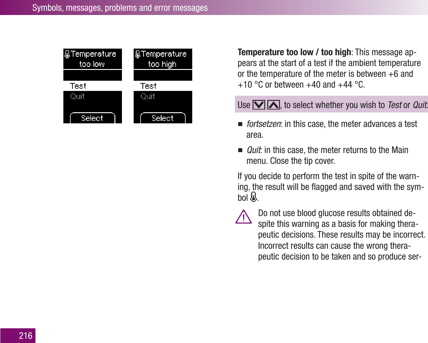 Symbols, messages, problems and error messages216Temperature too low / too high: This message ap-pears at the start of a test if the ambient temperature or the temperature of the meter is between +6 and +10 °C or between +40 and +44 °C. Use    , to select whether you wish to Test or Quit.fortsetzen : in this case, the meter advances a test area.Quit : in this case, the meter returns to the Main menu. Close the tip cover.If you decide to perform the test in spite of the warn-ing, the result will be ﬂagged and saved with the sym-bol  .  Do not use blood glucose results obtained de-spite this warning as a basis for making thera-peutic decisions. These results may be incorrect. Incorrect results can cause the wrong thera-peutic decision to be taken and so produce ser-