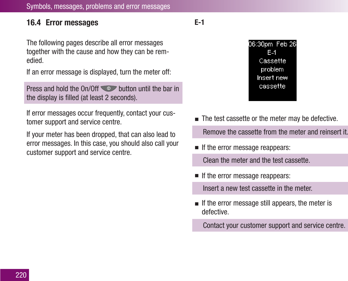 Symbols, messages, problems and error messages22016.4 Error messagesThe following pages describe all error messages together with the cause and how they can be rem-edied. If an error message is displayed, turn the meter off: Press and hold the On/Off   button until the bar in the display is ﬁlled (at least 2 seconds).If error messages occur frequently, contact your cus-tomer support and service centre.If your meter has been dropped, that can also lead to error messages. In this case, you should also call your customer support and service centre.E-1The test cassette or the meter may be defective.   Remove the cassette from the meter and reinsert it.If the error message reappears:  Clean the meter and the test cassette.If the error message reappears:  Insert a new test cassette in the meter.If the error message still appears, the meter is defective.  Contact your customer support and service centre.