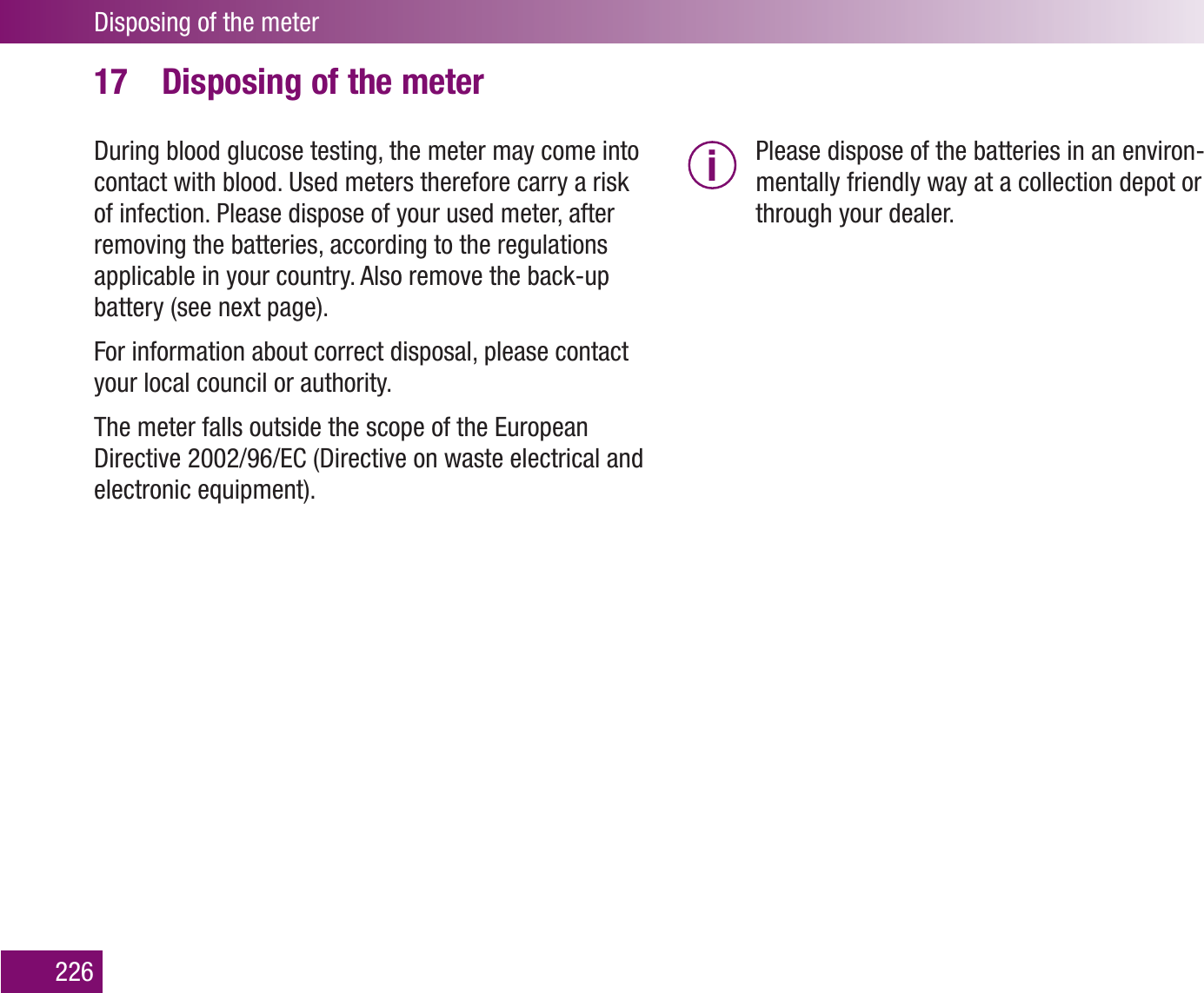 Disposing of the meter226Disposing of the meter17 During blood glucose testing, the meter may come into contact with blood. Used meters therefore carry a risk of infection. Please dispose of your used meter, after removing the batteries, according to the regulations applicable in your country. Also remove the back-up battery (see next page). For information about correct disposal, please contact your local council or authority.The meter falls outside the scope of the European Directive 2002/96/EC (Directive on waste electrical and electronic equipment).i  Please dispose of the batteries in an environ-mentally friendly way at a collection depot or through your dealer.