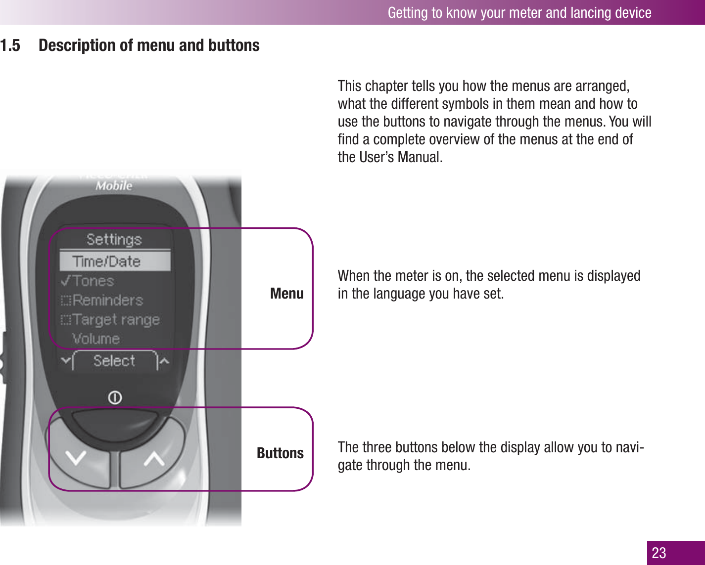 Getting to know your meter and lancing device231.5  Description of menu and buttonsMenuButtonsThis chapter tells you how the menus are arranged, what the different symbols in them mean and how to use the buttons to navigate through the menus. You will ﬁ nd a complete overview of the menus at the end of the User’s Manual.When the meter is on, the selected menu is displayed in the language you have set. The three buttons below the display allow you to navi-gate through the menu.