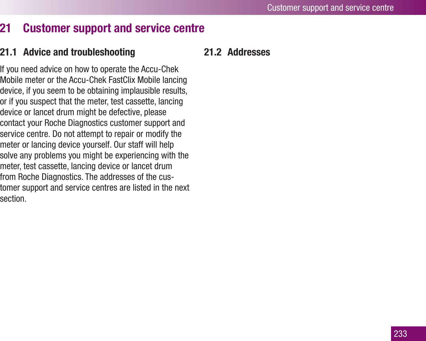 Customer support and service centre233Customer support and service centre21 21.1  Advice and troubleshootingIf you need advice on how to operate the Accu-Chek Mobile meter or the Accu-Chek FastClix Mobile lancing device, if you seem to be obtaining implausible results, or if you suspect that the meter, test cassette, lancing device or lancet drum might be defective, please contact your Roche Diagnostics customer support and service centre. Do not attempt to repair or modify the meter or lancing device yourself. Our staff will help solve any problems you might be experiencing with the meter, test cassette, lancing device or lancet drum from Roche Diagnostics. The addresses of the cus-tomer support and service centres are listed in the next section.21.2 Addresses