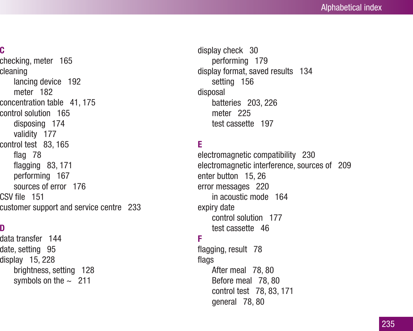 Alphabetical index235Cchecking, meter   165cleaninglancing device   192meter   182concentration table   41, 175control solution   165disposing   174validity   177control test   83, 165ﬂag   78 ﬂagging   83, 171performing   167sources of error   176CSV ﬁle   151customer support and service centre   233Ddata transfer   144date, setting   95display   15, 228brightness, setting   128symbols on the ~   211display check   30performing   179 display format, saved results   134setting   156disposalbatteries   203, 226meter   225test cassette   197Eelectromagnetic compatibility   230electromagnetic interference, sources of   209enter button   15, 26error messages   220in acoustic mode   164 expiry datecontrol solution   177test cassette   46Fﬂagging, result   78ﬂagsAfter meal   78, 80Before meal   78, 80control test   78, 83, 171general   78, 80