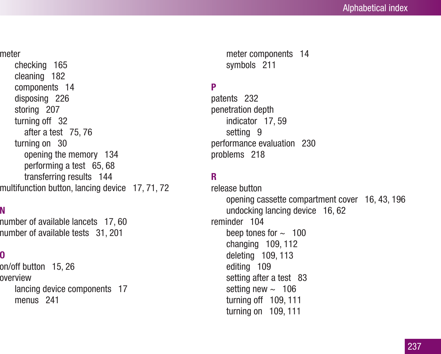 Alphabetical index237meterchecking   165cleaning   182components   14disposing   226storing   207turning off   32  after a test   75, 76turning on   30  opening the memory   134  performing a test   65, 68  transferring results   144multifunction button, lancing device   17, 71, 72Nnumber of available lancets   17, 60number of available tests   31, 201Oon/off button   15, 26overviewlancing device components   17menus   241meter components   14symbols   211Ppatents   232penetration depthindicator   17, 59setting   9performance evaluation   230problems   218Rrelease buttonopening cassette compartment cover   16, 43, 196undocking lancing device   16, 62reminder   104beep tones for ~   100changing   109, 112deleting   109, 113editing   109setting after a test   83setting new ~   106turning off   109, 111turning on   109, 111
