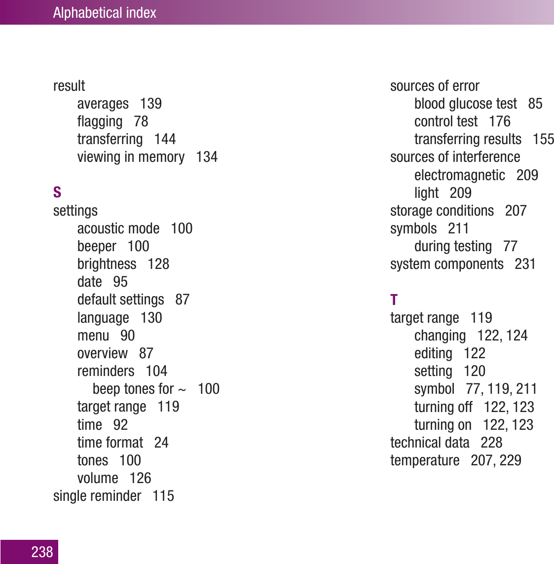 Alphabetical index238resultaverages   139ﬂagging   78transferring   144viewing in memory   134Ssettingsacoustic mode   100beeper   100brightness   128date   95default settings   87language   130menu   90overview   87reminders   104  beep tones for ~   100target range   119time   92time format   24tones   100volume   126single reminder   115sources of errorblood glucose test   85control test   176transferring results   155sources of interferenceelectromagnetic   209light   209storage conditions   207symbols   211during testing   77system components   231Ttarget range   119changing   122, 124editing   122setting   120symbol   77, 119, 211turning off   122, 123turning on   122, 123technical data   228temperature   207, 229