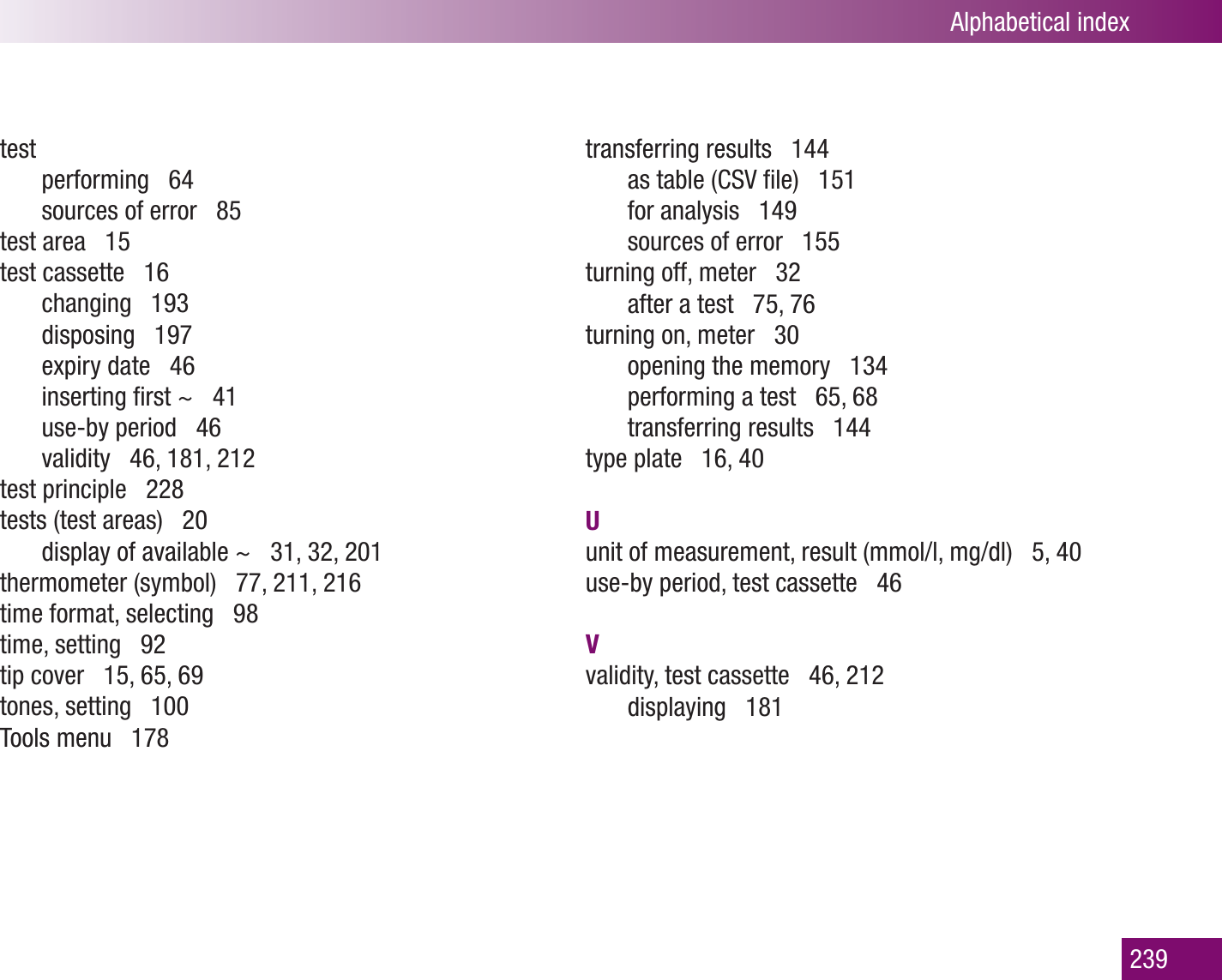 Alphabetical index239testperforming   64sources of error   85test area   15test cassette   16changing   193disposing   197expiry date   46inserting ﬁrst ~   41use-by period   46validity   46, 181, 212test principle   228tests (test areas)   20display of available ~   31, 32, 201thermometer (symbol)   77, 211, 216time format, selecting   98time, setting   92tip cover   15, 65, 69tones, setting   100Tools menu   178transferring results   144as table (CSV ﬁle)   151for analysis   149sources of error   155turning off, meter   32after a test   75, 76 turning on, meter   30opening the memory   134performing a test   65, 68transferring results   144type plate   16, 40Uunit of measurement, result (mmol/l, mg/dl)   5, 40use-by period, test cassette   46Vvalidity, test cassette   46, 212displaying   181
