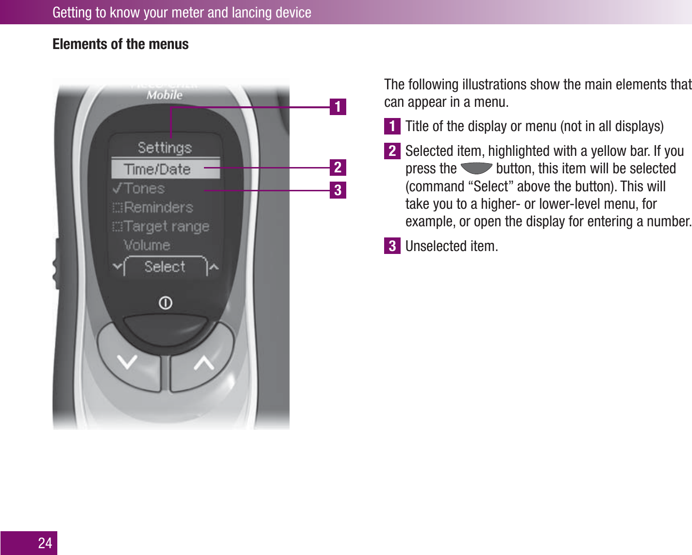 123Getting to know your meter and lancing device24Elements of the menusThe following illustrations show the main elements that can appear in a menu.1 Title of the display or menu (not in all displays)2 Selected item, highlighted with a yellow bar. If you press the   button, this item will be selected (command “Select” above the button). This will take you to a higher- or lower-level menu, for example, or open the display for entering a number.3 Unselected item.