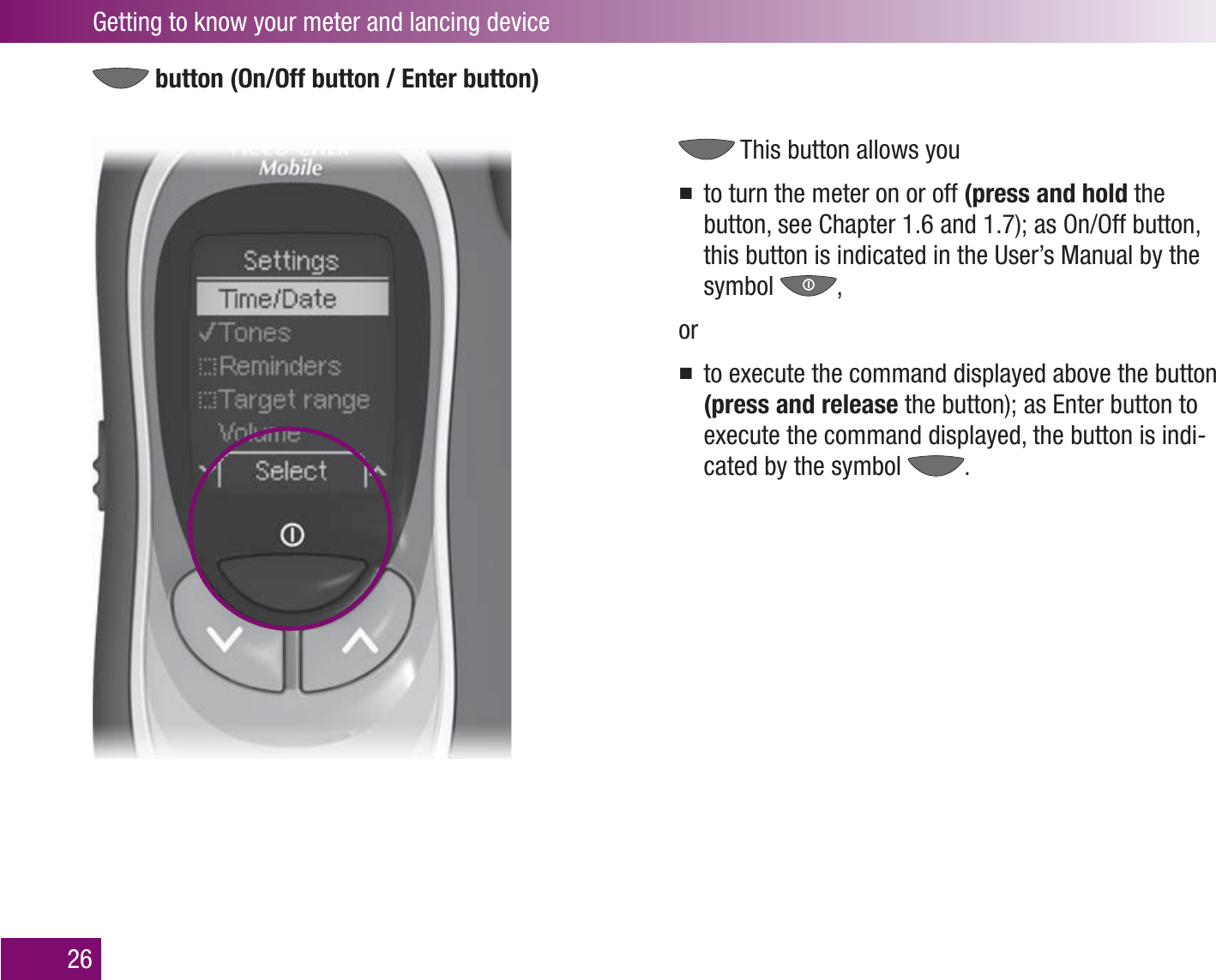 Getting to know your meter and lancing device26 button (On/Off button / Enter button) This button allows youto turn the meter on or off  (press and hold the button, see Chapter 1.6 and 1.7); as On/Off button, this button is indicated in the User’s Manual by the symbol  ,orto execute the command displayed above the button (press and release the button); as Enter button to execute the command displayed, the button is indi-cated by the symbol  .