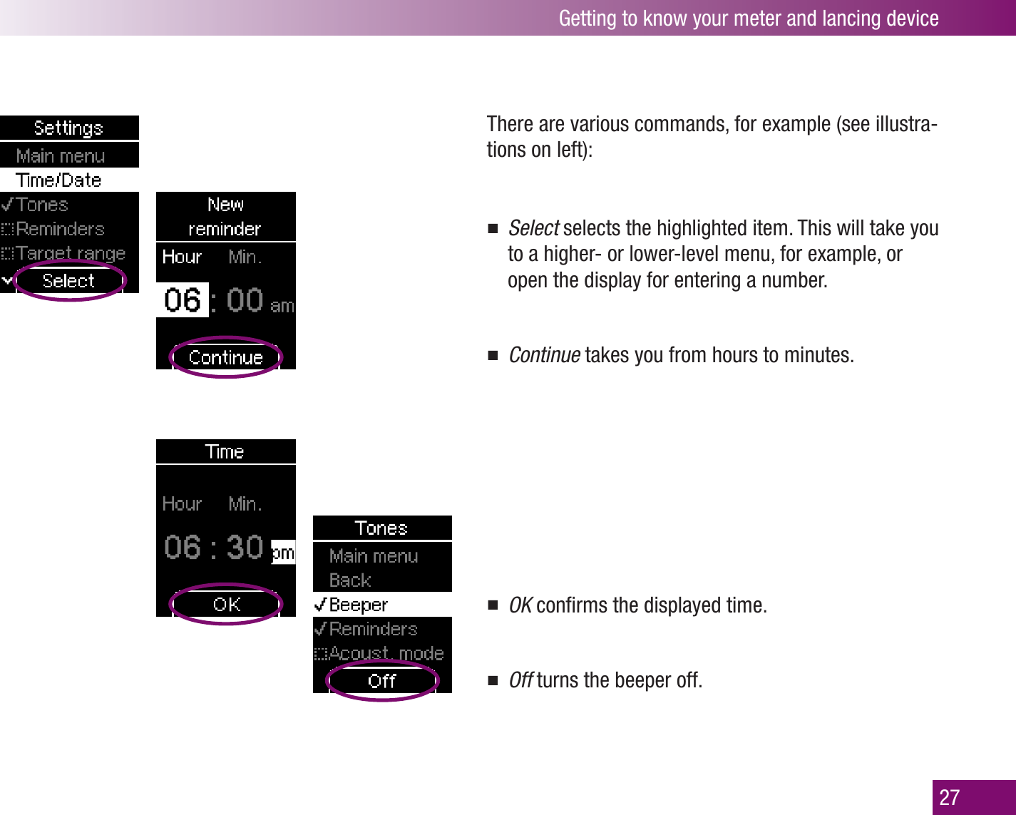 Getting to know your meter and lancing device27There are various commands, for example (see illustra-tions on left): Select  selects the highlighted item. This will take you to a higher- or lower-level menu, for example, or open the display for entering a number.Continue  takes you from hours to minutes. OK  conﬁrms the displayed time.Off  turns the beeper off.
