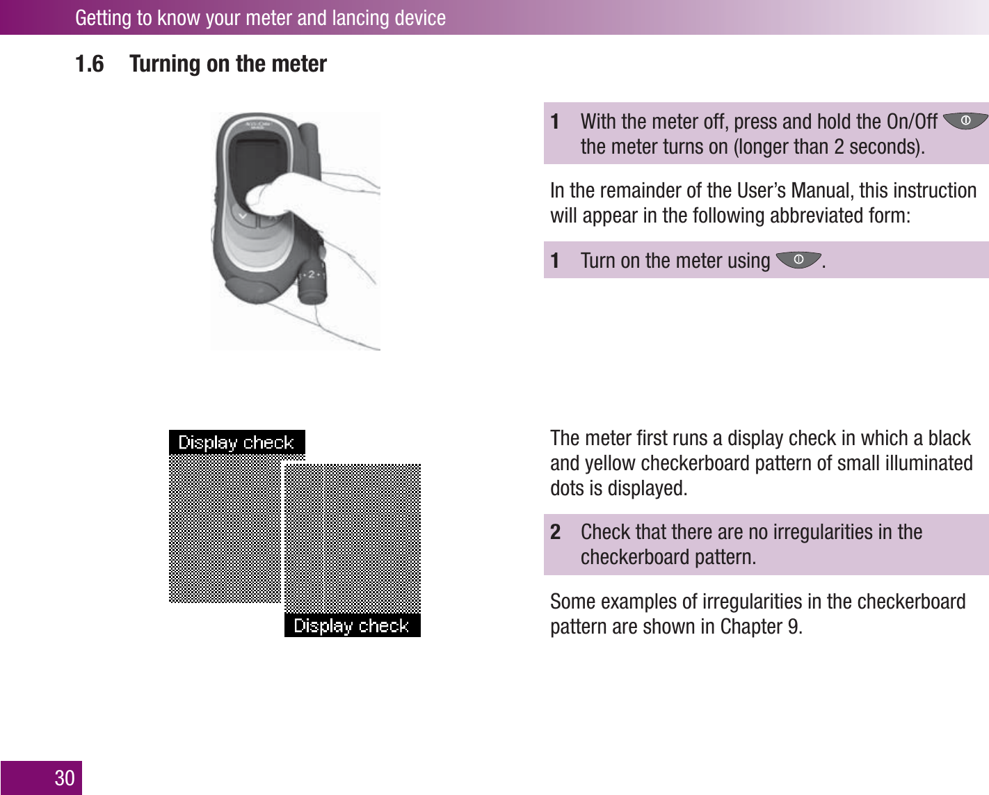 Getting to know your meter and lancing device301.6  Turning on the meter1  With the meter off, press and hold the On/Off   the meter turns on (longer than 2 seconds).In the remainder of the User’s Manual, this instruction will appear in the following abbreviated form:1  Turn on the meter using  .The meter ﬁ rst runs a display check in which a black and yellow checkerboard pattern of small illuminated dots is displayed. 2  Check that there are no irregularities in the checkerboard pattern. Some examples of irregularities in the checkerboard pattern are shown in Chapter 9.