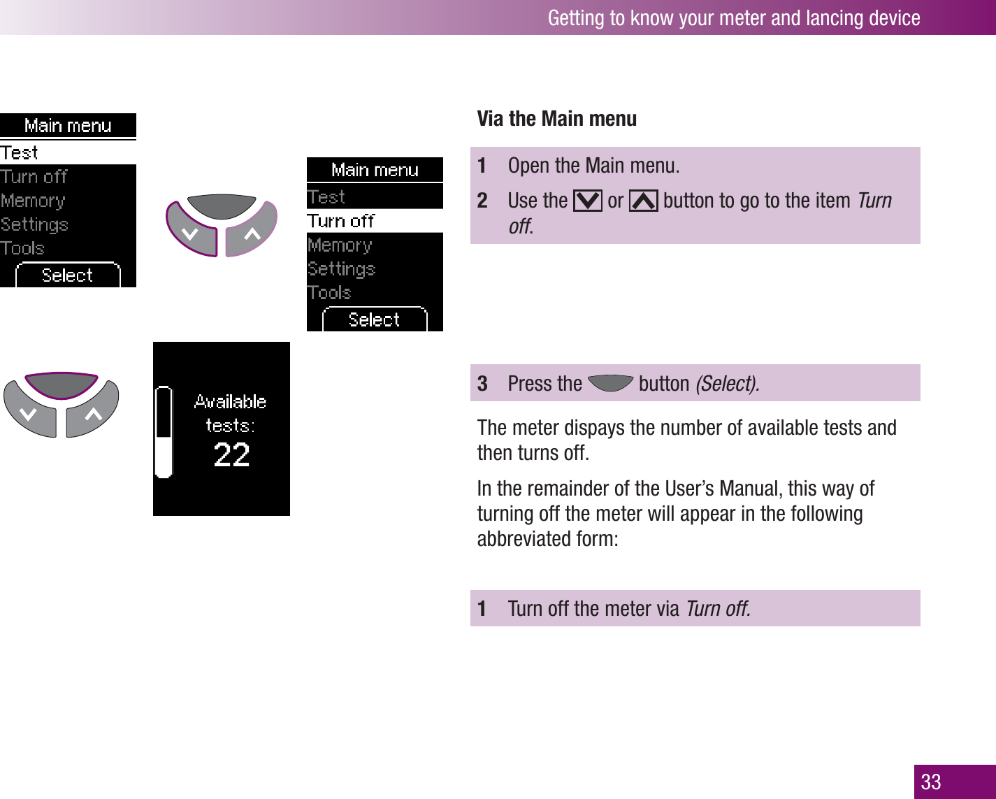Getting to know your meter and lancing device33Via the Main menu1  Open the Main menu.2  Use the   or   button to go to the item Turn off.3  Press the   button (Select). The meter dispays the number of available tests and then turns off.In the remainder of the User’s Manual, this way of turning off the meter will appear in the following abbreviated form:1  Turn off the meter via Turn off.